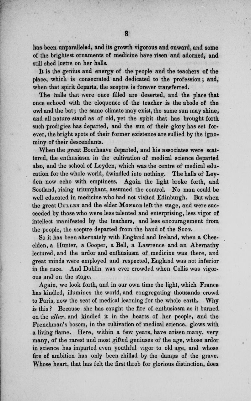 has been unparalleled, and its growth vigorous and onward, and some of the brightest ornaments of medicine have risen and adorned, and still shed lustre on her halls. It is the genius and energy of the people and the teachers of the place, which is consecrated and dedicated to the profession; and, when that spirit departs, the sceptre is forever transferred. The halls that were once filled are deserted, and the place that once echoed with the eloquence of the teacher is the abode of the owl and the bat; the same climate may exist, the same sun may shine, and all nature stand as of old, yet the spirit that has brought forth such prodigies has departed, and the sun of their glory has set for- ever, the bright spots of their former existence are sullied by the igno- miny of their descendants. When the great Boerhaave departed, and his associates were scat- tered, the enthusiasm in the cultivation of medical science departed also, and the school of Leyden, which was the centre of medical edu- cation for the whole world, dwindled into nothing. The halls of Ley- den now echo with emptiness. Again the light broke forth, and Scotland, rising triumphant, assumed the control. No man could be well educated in medicine Avho had not visited Edinburgh. But when the great Cullen and the elder Monroe left the stage, and were suc- ceeded by those who were less talented and enterprising, less vigor of intellect manifested by the teachers, and less encouragement from the people, the sceptre departed from the hand of the Scot. So it has been alternately with England and Ireland, when a Ches- elden, a Hunter, a Cooper, a Bell, a Lawrence and an Abernathy lectured, and the ardor and enthusiasm of medicine was there, and great minds were employed and respected, England was not inferior in the race. And Dublin was ever crowded when Collis was vigor- ous and on the stage. Again, we look forth, and in our own time the light, which France has kindled, illumines the world, and congregating thousands crowd to Paris, now the seat of medical learning for the whole earth. Why is this ? Because she has caught the fire of enthusiasm as it burned on the altar, and kindled it in the hearts of her people, and the Frenchman's bosom, in the cultivation of medical science, glows with a living flame. Here, within a few years, have arisen many, very many, of the rarest and most gifted geniuses of the age, whose ardor in science has imparted even youthful vigor to old age, and whose fire of ambition has only been chilled by the damps of the grave. Whose heart, that has felt the first throb for glorious distinction, does