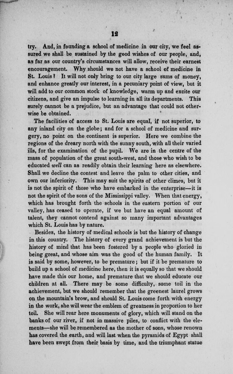 try. And, in founding a school of medicine in our city, we feel as- sured we shall be sustained by the good wishes of our people, and, as far as our country's circumstances will allow, receive their earnest encouragement. Why should we not have a school of medicine in St. Louis ? It will not only bring to our city large sums of money, and enhance greatly our interest, in a pecuniary point of view, but it will add to our common stock of knowledge, warm up and excite our citizens, and give an impulse to learning in all its departments. This surely cannot be a prejudice, but an advantage that could not other- wise be obtained. The facilities of access to St. Louis are equal, if not superior, to any inland city on the globe; and for a school of medicine and sur- gery, no point on the continent is superior. Here we combine the regions of the dreary north with the sunny south, with all their varied ills, for the examination of the pupil. We are in the centre of the mass of population of the great south-west, and those who wish to be educated well can as readily obtain their learning here as elsewhere. Shall we decline the contest and leave the palm to other cities, and own our inferiority. This may suit the spirits of other climes, but it is not the spirit of those who have embarked in the enterprise—it is not the spirit of the sons of the Mississippi valley. When that energy, which has brought forth the schools in the eastern portion of our valley, has ceased to operate, if we but have an equal amount of talent, they cannot contend against so many important advantages which St. Louis has by nature. Besides, the history of medical schools is but the history of change in this country. The history of every grand achievement is but the history of mind that has been fostered by a people who gloried in being great, and whose aim was the good of the human family. It is said by some, however, to be premature; but if it be premature to build up a school of medicine here, then it is equally so that we should have made this our home, and premature that we should educate our children at all. There may be some difficulty, some toil in the achievement, but we should remember that the greenest laurel grows on the mountain's brow, and should St. Louis come forth with energy in the work, she will wear the emblem of greatness in proportion to her toil. She will rear here monuments of glory, which will stand on the banks of our river, if not in massive piles, to conflict with the ele- ments—she will be remembered as the mother of sons, whose renown has covered the earth, and will last when the pyramids of Egypt shall have been swept from their basis by time, and the triumphant statue