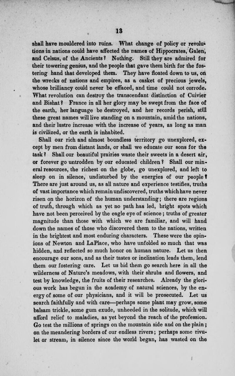 shall have mouldered into ruins. What change of policy or revolu* tions in nations could have affected the names of Hippocrates, Galen, and Celsus, of the Ancients? Nothing. Still they are admired for their towering genius, and the people that gave them birth for the fos- tering hand that developed them. They have floated down to us, on the wrecks of nations and empires, as a casket of precious jewels, whose brilliancy could never be effaced, and time could not corrode. What revolution can destroy the transcendant distinction of Cuivier and Bishat ? France in all her glory may be swept from the face of the earth, her language be destroyed, and her records perish, still these great names will live standing on a mountain, amid the nations, and their lustre increase with the increase of years, as long as man is civilized, or the earth is inhabited. Shall our rich and almost boundless territory go unexplored, ex- cept by men from distant lands, or shall we educate our sons for the task? Shall our beautiful prairies waste their sweets in a desert air, or forever go untrodden by our educated children ? Shall our min- eral resources, the richest on the globe, go unexplored, and left to sleep on in silence, undisturbed by the energies of our people ? There are just around us, as all nature and experience testifies, truths of vast importance which remain undiscovered, truths which have never risen on the horizon of the human understanding; there are regions of trutn, through which as yet no path has led, bright spots which have not been perceived by the eagle eye of science ; truths of greater magnitude than those with which we are familiar, and will hand down the names of those who discovered them to the nations, written in the brightest and most enduring characters. These were the opin- ions of Newton and LaPlace, who have unfolded so much that was hidden, and reflected so much honor on human nature. Let us then encourage our sons, and as their tastes or inclination leads them, lend them our fostering care. Let us bid them go search here in all the wilderness of Nature's meadows, with their shrubs and flowers, and test by knowledge, the fruits of their researches. Already the glori- ous work has begun in the academy of natural sciences, by the en- ergy of some of our physicians, and it will be prosecuted. Let us search faithfully and with care—perhaps some plant may grow, some balsam trickle, some gum exude, unheeded in the solitude, which will afford relief to maladies, as yet beyond the reach of the profession. Go test the millions of springs on the mountain side and on the plain; on the meandering borders of our endles3 rivers; perhaps some rivu- let or stream, in silence since the world began, has wasted on the