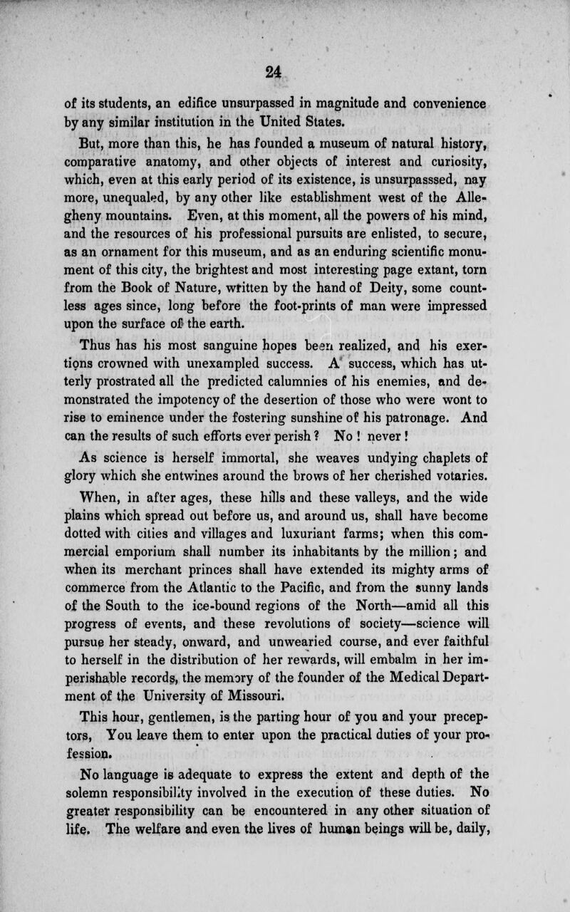 of its students, an edifice unsurpassed in magnitude and convenience by any similar institution in the United States. But, more than this, he has founded a museum of natural history, comparative anatomy, and other objects of interest and curiosity, which, even at this early period of its existence, is unsurpasssed, nay more, unequaled, by any other like establishment west of the Alle- gheny mountains. Even, at this moment, all the powers of his mind, and the resources of his professional pursuits are enlisted, to secure, as an ornament for this museum, and as an enduring scientific monu- ment of this city, the brightest and most interesting page extant, torn from the Book of Nature, written by the hand of Deity, some count- less ages since, long before the foot-prints of man were impressed upon the surface of the earth. Thus has his most sanguine hopes been realized, and his exer- tions crowned with unexampled success. A' success, which has ut- terly prostrated all the predicted calumnies of his enemies, and de- monstrated the impotency of the desertion of those who were wont to rise to eminence under the fostering sunshine of his patronage. And can the results of such efforts ever perish ? No ! never! As science is herself immortal, she weaves undying chaplets of glory which she entwines around the brows of her cherished votaries. When, in after ages, these hills and these valleys, and the wide plains which spread out before us, and around us, shall have become dotted with cities and villages and luxuriant farms; when this com- mercial emporium shall number its inhabitants by the million; and when its merchant princes shall have extended its mighty arms of commerce from the Atlantic to the Pacific, and from the sunny lands of the South to the ice-bound regions of the North—amid all this progress of events, and these revolutions of society—science will pursue her steady, onward, and unwearied course, and ever faithful to herself in the distribution of her rewards, will embalm in her im- perishable records, the memory of the founder of the Medical Depart- ment of the University of Missouri. This hour, gentlemen, is the parting hour of you and your precep- tors, You leave them to enter upon the practical duties of your pro- fession. No language is adequate to express the extent and depth of the solemn responsibility involved in the execution of these duties. No greater responsibility can be encountered in any other situation of life. The welfare and even the lives of human beings will be, daily,