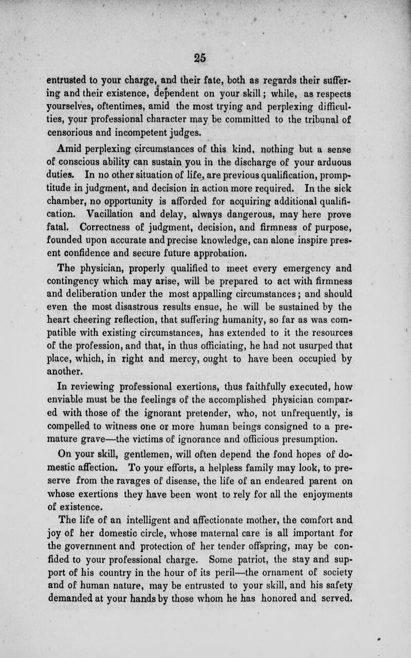 entrusted to your charge, and their fate, both as regards their suffer- ing and their existence, dependent on your skill; while, as respects yourselves, oftentimes, amid the most trying and perplexing difficul- ties, your professional character may be committed to the tribunal of censorious and incompetent judges. Amid perplexing circumstances of this kind, nothing but a sense of conscious ability can sustain you in the discharge of your arduous duties. In no other situation of life, are previous qualification, promp- titude in judgment, and decision in action more required. In the sick chamber, no opportunity is afforded for acquiring additional qualifi- cation. Vacillation and delay, always dangerous, may here prove fatal. Correctness of judgment, decision, and firmness of purpose, founded upon accurate and precise knowledge, can alone inspire pres- ent confidence and secure future approbation. The physician, properly qualified to meet every emergency and contingency which may arise, will be prepared to act with firmness and deliberation under the most appalling circumstances; and should even the most disastrous results ensue, he will be sustained by the heart cheering reflection, that suffering humanity, so far as was com- patible with existing circumstances, has extended to it the resources of the profession, and that, in thus officiating, he had not usurped that place, which, in right and mercy, ought to have been occupied by another. In reviewing professional exertions, thus faithfully executed, how enviable must be the feelings of the accomplished physician compar- ed with those of the ignorant pretender, who, not unfrequently, is compelled to witness one or more human beings consigned to a pre- mature grave—the victims of ignorance and officious presumption. On your skill, gentlemen, will often depend the fond hopes of do- mestic affection. To your efforts, a helpless family may look, to pre- serve from the ravages of disease, the life of an endeared parent on whose exertions they have been wont to rely for all the enjoyments of existence. The life of an intelligent and affectionate mother, the comfort and joy of her domestic circle, whose maternal care is all important for the government and protection of her tender offspring, may be con- fided to your professional charge. Some patriot, the stay and sup- port of his country in the hour of its peril—the ornament of society and of human nature, may be entrusted to your skill, and his safety demanded at your hands by those whom he has honored and served.