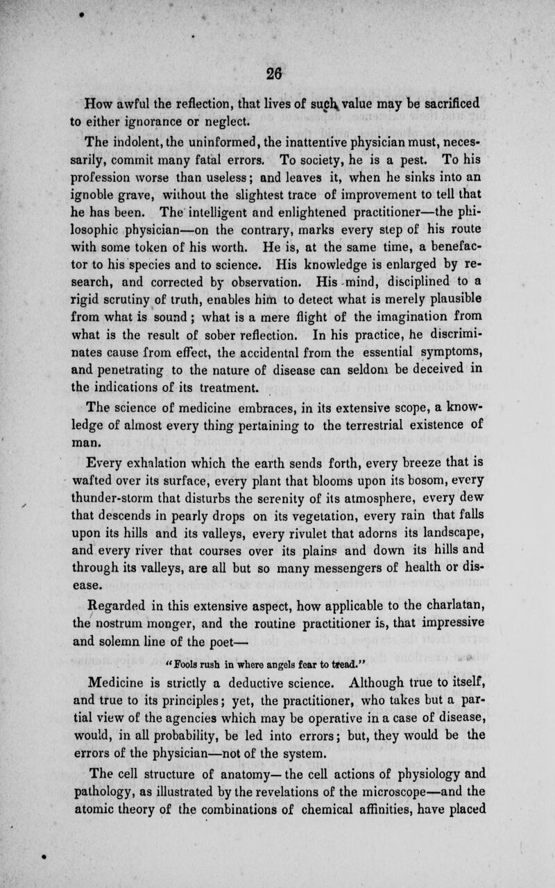 How awful the reflection, that lives of such* value may be sacrificed to either ignorance or neglect. The indolent, the uninformed, the inattentive physician must, neces- sarily, commit many fatal errors. To society, he is a pest. To his profession worse than useless; and leaves it, when he sinks into an ignoble grave, without the slightest trace of improvement to tell that he has been. The intelligent and enlightened practitioner—the phi- losophic physician—on the contrary, marks every step of his route with some token of his worth. He is, at the same time, a benefac- tor to his species and to science. His knowledge is enlarged by re- search, and corrected by observation. His-mind, disciplined to a rigid scrutiny of truth, enables him to detect what is merely plausible from what is sound; what is a mere flight of the imagination from what is the result of sober reflection. In his practice, he discrimi- nates cause from effect, the accidental from the essential symptoms, and penetrating to the nature of disease can seldom be deceived in the indications of its treatment. The science of medicine embraces, in its extensive scope, a know- ledge of almost every thing pertaining to the terrestrial existence of man. Every exhalation which the earth sends forth, every breeze that is wafted over its surface, every plant that blooms upon its bosom, every thunder-storm that disturbs the serenity of its atmosphere, every dew that descends in pearly drops on its vegetation, every rain that falls upon its hills and its valleys, every rivulet that adorns its landscape, and every river that courses over its plains and down its hills and through its valleys, are all but so many messengers of health or dis- ease. Regarded in this extensive aspect, how applicable to the charlatan, the nostrum monger, and the routine practitioner is, that impressive and solemn line of the poet— Fools rush in where angels fear to tread. Medicine is strictly a deductive science. Although true to itself, and true to its principles; yet, the practitioner, who takes but a par- tial view of the agencies which may be operative in a case of disease, would, in all probability, be led into errors; but, they would be the errors of the physician—not of the system. The cell structure of anatomy— the cell actions of physiology and pathology, as illustrated by the revelations of the microscope—and the atomic theory of the combinations of chemical affinities, have placed