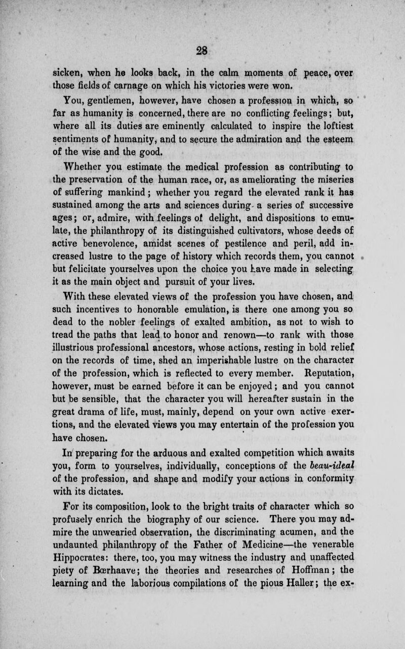 sicken, when he looks back, in the calm moments of peace, over those fields of carnage on which his victories were won. You, gentlemen, however, have chosen a profession in which, so far as humanity is concerned, there are no conflicting feelings; but, where all its duties are eminently calculated to inspire the loftiest sentiments of humanity, and to secure the admiration and the esteem of the wise and the good. Whether you estimate the medical profession as contributing to the preservation of the human race, or, as ameliorating the miseries of suffering mankind ; whether you regard the elevated rank it has sustained among the arts and sciences during- a series of successive ages; or, admire, with feelings of delight, and dispositions to emu- late, the philanthropy of its distinguished cultivators, whose deeds of active benevolence, amidst scenes of pestilence and peril, add in- creased lustre to the page of history which records them, you cannot but felicitate yourselves upon the choice you have made in selecting it as the main object and pursuit of your lives. With these elevated views of the profession you have chosen, and such incentives to honorable emulation, is there one among you so dead to the nobler feelings of exalted ambition, as not to wish to tread the paths that lead to honor and renown—to rank with those illustrious professional ancestors, whose actions, resting in bold relief on the records of time, shed an imperishable lustre on the character of the profession, which is reflected to every member. Reputation, however, must be earned before it can be enjoyed; and you cannot but be sensible, that the character you will hereafter sustain in the great drama of life, must, mainly, depend on your own active exer- tions, and the elevated views you may entertain of the profession you have chosen. In preparing for the arduous and exalted competition which awaits you, form to yourselves, individually, conceptions of the beau-ideal of the profession, and shape and modify your actions in conformity with its dictates. For its composition, look to the bright traits of character which so profusely enrich the biography of our science. There you may ad- mire the unwearied observation, the discriminating acumen, and the undaunted philanthropy of the Father of Medicine—the venerable Hippocrates: there, too, you may witness the industry and unaffected piety of Boerhaave; the theories and researches of Hoffman; the learning and the laborious compilations of the pious Haller; the ex-