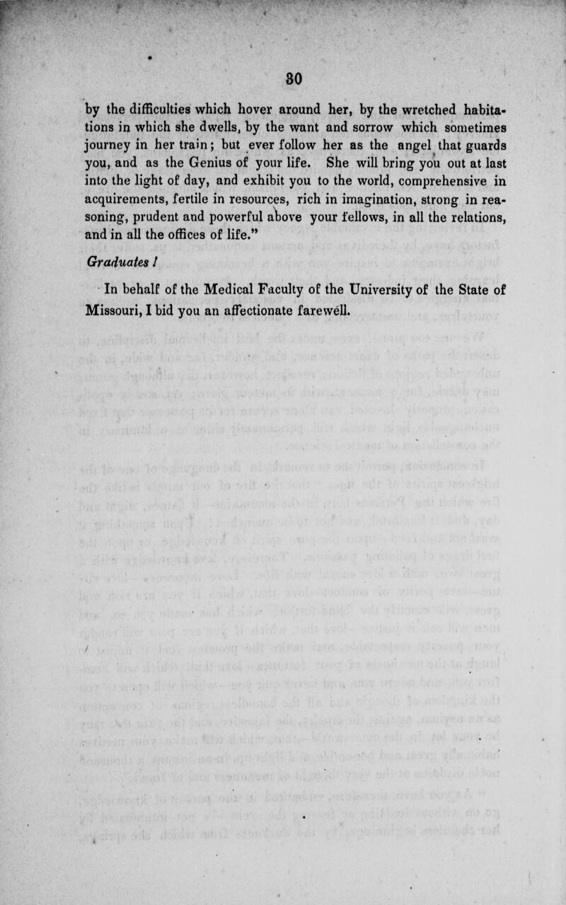 by the difficulties which hover around her, by the wretched habita- tions in which she dwells, by the want and sorrow which sometimes journey in her train; but ever follow her as the angel that guards you, and as the Genius of your life. She will bring you out at last into the light of day, and exhibit you to the world, comprehensive in acquirements, fertile in resources, rich in imagination, strong in rea- soning, prudent and powerful above your fellows, in all the relations, and in all the offices of life. Graduates ! In behalf of the Medical Faculty of the University of the State of Missouri, I bid you an affectionate farewell.