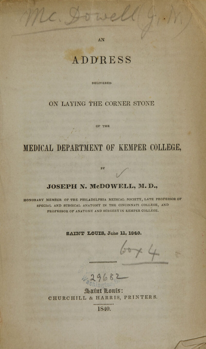AN ADDRESS DELIVERED ON LAYING THE CORNER STONE MEDICAL DEPARTMENT OF KEMPER COLLEGE, joseph n. Mcdowell, m. d., HONORARY MEMBER OP THE PHILADELPHIA. MEDICAL SOCIETY, LATE PROFESSOR OF SPECIAL AND SURGICAL ANATOMY IN THE CINCINNATI COLLEGE, AND PROFESSOR OF ANATOMY AND SORGERY IN KEMPER COLLEGE. SAINT E.OUI3, June 11, 1840. f 4. CHURCHILL & HARRIS, PRINTERS. .„„...