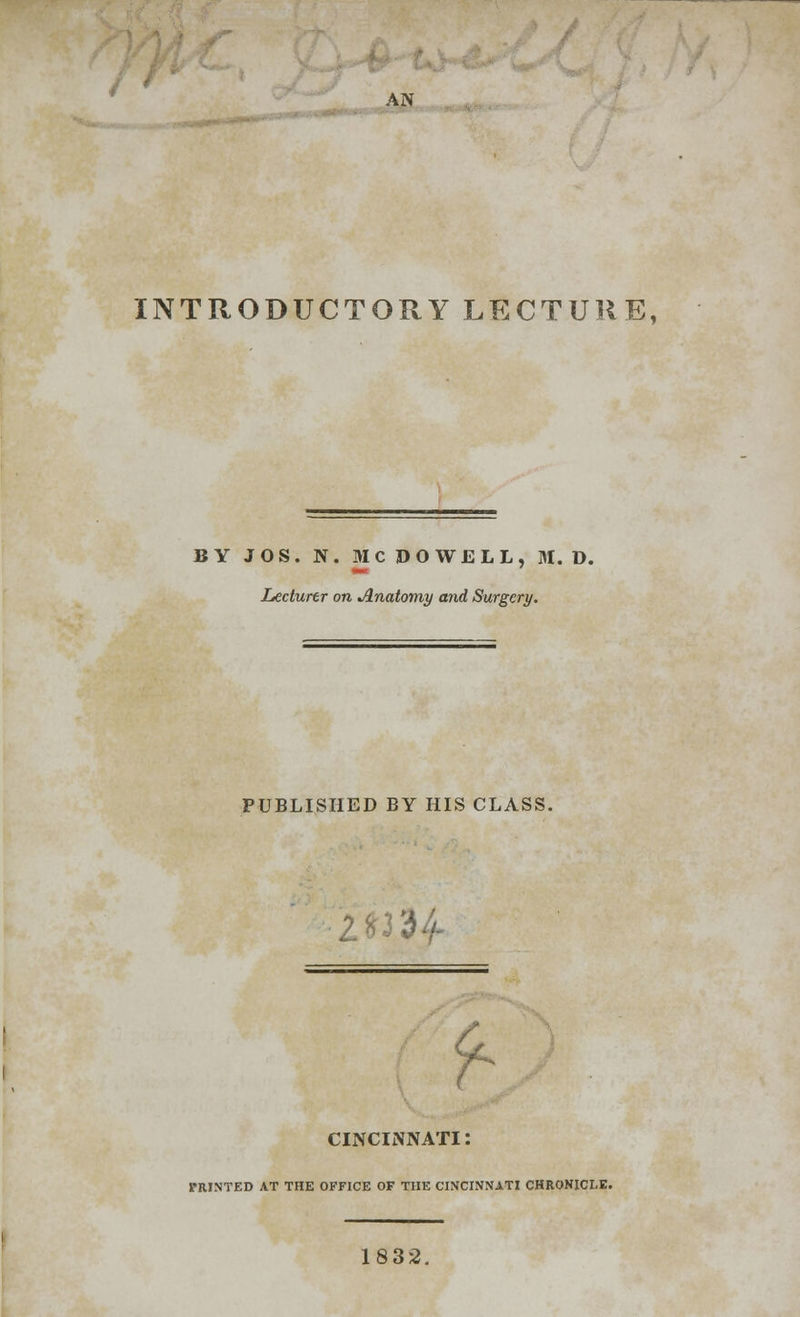 AN INTRODUCTORY LECTURE, BY JOS. N. MCDOWELL, M. D. Lecturer on Anatomy and Surgery. PUBLISHED BY HIS CLASS. 134 9- CINCINNATI: PRINTED AT THE OFFICE OF THE CINCINNATI CHRONICLE. 1832.