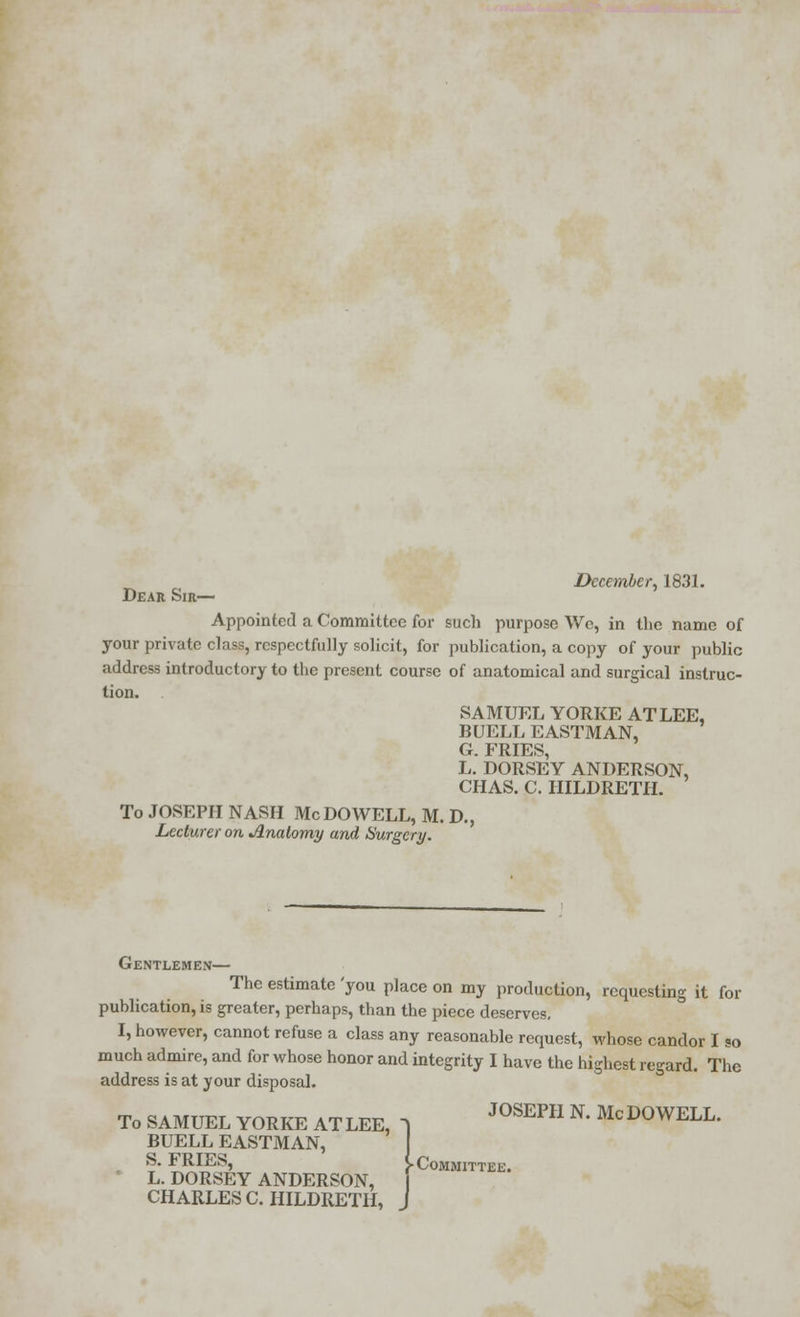 December, 1831. Dear Sir— Appointed a Committee for such purpose Wc, in the name of your private class, respectfully solicit, for publication, a copy of your public address introductory to the present course of anatomical and surgical instruc- tion. SAMUEL YORKE AT LEE, BUELL EASTMAN, G. FRIES, L. DORSEY ANDERSON, CHAS. C. HILDRETH. To JOSEPH NASH Mc DO WELL, M. D., Lecturer on Anatomy and Surgery. Gentlemen— The estimate you place on my production, requesting it for publication, is greater, perhaps, than the piece deserves. I, however, cannot refuse a class any reasonable request, whose candor I so much admire, and for whose honor and integrity I have the highest regard. The address is at your disposal. To SAMUEL YORKE ATLEE, 1 J°SEPH N* McD°WELL. BUELL EASTMAN, S. FRIES, > Committee. L. DORSEY ANDERSON, CHARLES C. HILDRETH, J