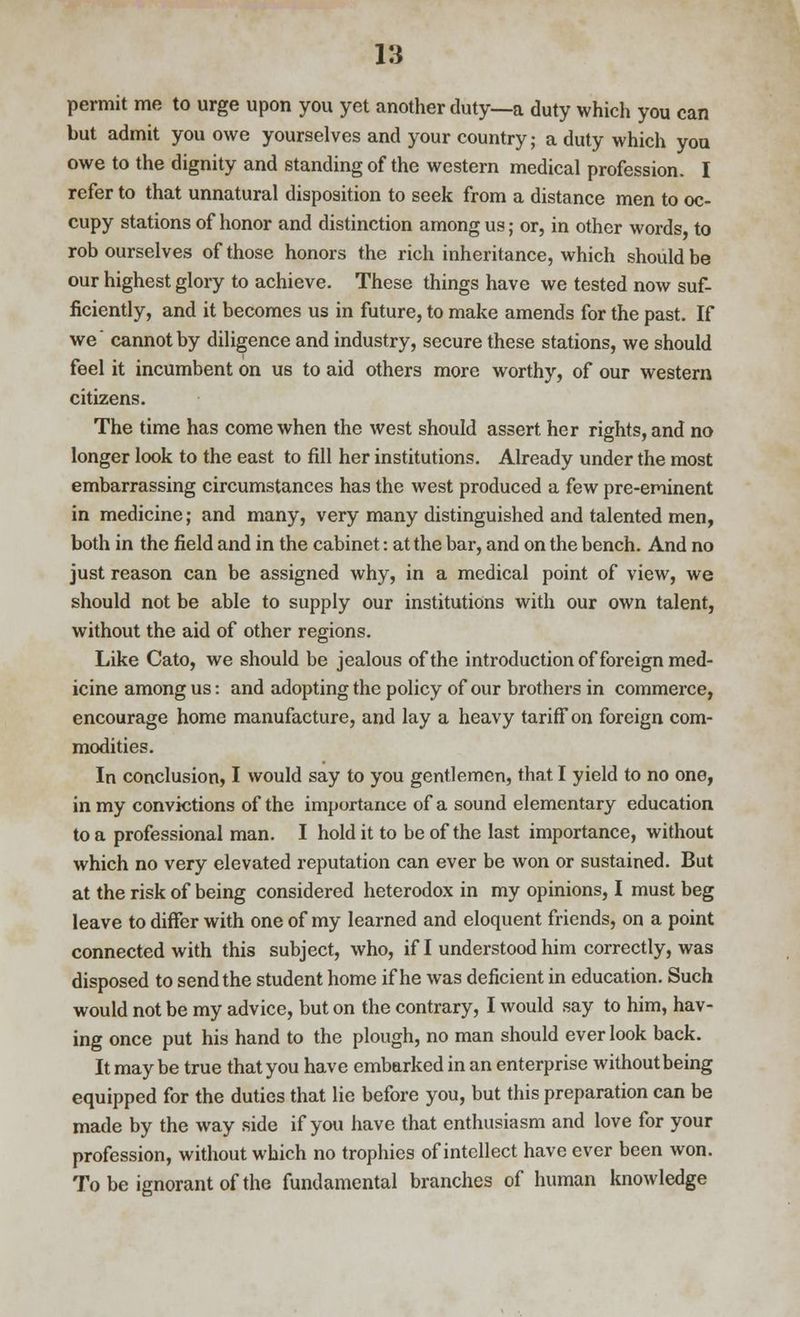 permit me to urge upon you yet another duty—a duty which you can but admit you owe yourselves and your country; a duty which you owe to the dignity and standing of the western medical profession. I refer to that unnatural disposition to seek from a distance men to oc- cupy stations of honor and distinction among us; or, in other words, to rob ourselves of those honors the rich inheritance, which should be our highest glory to achieve. These things have we tested now suf- ficiently, and it becomes us in future, to make amends for the past. If we cannot by diligence and industry, secure these stations, we should feel it incumbent on us to aid others more worthy, of our western citizens. The time has come when the west should assert her rights, and no longer look to the east to fill her institutions. Already under the most embarrassing circumstances has the west produced a few pre-eminent in medicine; and many, very many distinguished and talented men, both in the field and in the cabinet: at the bar, and on the bench. And no just reason can be assigned why, in a medical point of view, we should not be able to supply our institutions with our own talent, without the aid of other regions. Like Cato, we should be jealous of the introduction of foreign med- icine among us: and adopting the policy of our brothers in commerce, encourage home manufacture, and lay a heavy tariff on foreign com- modities. In conclusion, I would say to you gentlemen, that I yield to no one, in my convictions of the importance of a sound elementary education to a professional man. I hold it to be of the last importance, without which no very elevated reputation can ever be won or sustained. But at the risk of being considered heterodox in my opinions, I must beg leave to differ with one of my learned and eloquent friends, on a point connected with this subject, who, if I understood him correctly, was disposed to send the student home if he was deficient in education. Such would not be my advice, but on the contrary, I would say to him, hav- ing once put his hand to the plough, no man should ever look back. It may be true that you have embarked in an enterprise without being equipped for the duties that lie before you, but this preparation can be made by the way side if you have that enthusiasm and love for your profession, without which no trophies of intellect have ever been won. To be ignorant of the fundamental branches of human knowledge