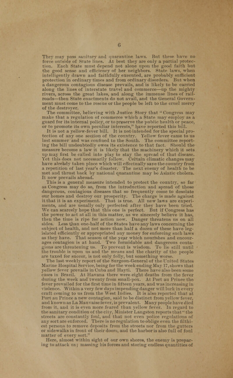 ThcT may pass sanitary and (|narniitiiie laws. But tli<^sp liave no force outside of State lines. At best they are only a partial protec- tion. Each State must depend not alone upon the good faith but the good sense and efficiency of her neighbors. States laws, when intelligently drawn and faithfully executed, are probably sufficient protection in ordinary times and from ordinary disorders. But when a dangerous contagious disease prevails, and is likely to be carried along the lines of interstate travel and commerce—up the mighty rivers, across the great lakes, and along the immense lines of rail- roads—then State enactments do not avail, and the General Govern- ment must come to the rescue or the people be left to the cruel mercy of the destroyer. The committee, believing with Justice Story that Congress may make that a regulation of commerce which a State may employ as a guard for its internal policy, or to preserve the public health or peace, or to promote its own peculiar interests, have reported this bill. It is not a yellow-fever bill. It is not intended for the special pro- tection of any one section of the country. Yellow fever came to us last summer and was confined to the South. The connnittee report- ing the bill undoubtedly owes its existence to that fact. Should the measure become a law it is likely that the machinery which it sets up may first he called into play to stay the spread of that disease. Yet this does not necessarily follow. Certain climatic changes may have already taken place which will effectually save the country from a repetition of last year's disaster. The next enemy of health to be met and thrust back by national quarantine may be Asiatic cholera. It now prevails abroad. This is a general measure intended to protect the country, so far as Congress may do so, from the introduction and spread of those dangerous, contagious diseases that so frequently come to desolate onr homes and destroy our prosperity. The charge is made against it that it is an experiment. That is true. All new laws are experi- ments, iind are usually only perfected after they have been tried. We can scarcely hope that this one is perfect. But if Congress has the power to act at all in this matter, as we sincerely believe it has, then the time is ripe for action now. Danger threatens us on all sides. Less than one-half of the States have any laws concerning the subject of health, and not more than half a dozen of these have leg- islated efficiently or appropriated any money for enforcing such laws as they have. That season of the ye.ar which nourishes and encour- ages contagion is at hand. Two formidable and dangerous conta- gious are threatening us. To x)reveut is wisdom. To lie still until the trouble is iipon us and the means and the charity of the people are taxed for succor, is not only folly, but something worse. The la«t weekly report of the Surgeon-General of the United States Marine Hospital Service, being for the week ending May 17, shows that yellow fever prevails in Cuba and Hayti. There have also been some cases in Brazil. At Havana there were eight deaths from the fever during the week and' twenty from small-pox. At Port au Prince the fever prevailed for the first time in fifteen years, and was increasing in violence. Within a very few days impending danger will lurk in every craft coming to us from the West Indies. It is also reported that at Port au Prince a new contagion, said to be distinct from yellow fever, and known as La Mauvaise fever, is prevalent. Many people have died from it, and it is even more feared than yellow fever. In regard to the sanitary condition of the city, Minister Langston reports that the streets are constantly foul, and that not even police regulations of any sort are enforced. There is no regulation to oblige even the filthi- est persons to remove deposits from the streets nor from the gutters or sidewalks in front of their doorij, and the harbor is also full of foul matter of every sort. Here, almost within sight of our own shores, the enemy is prepar- ing to attack us; massing his forces and storing endless quantities of