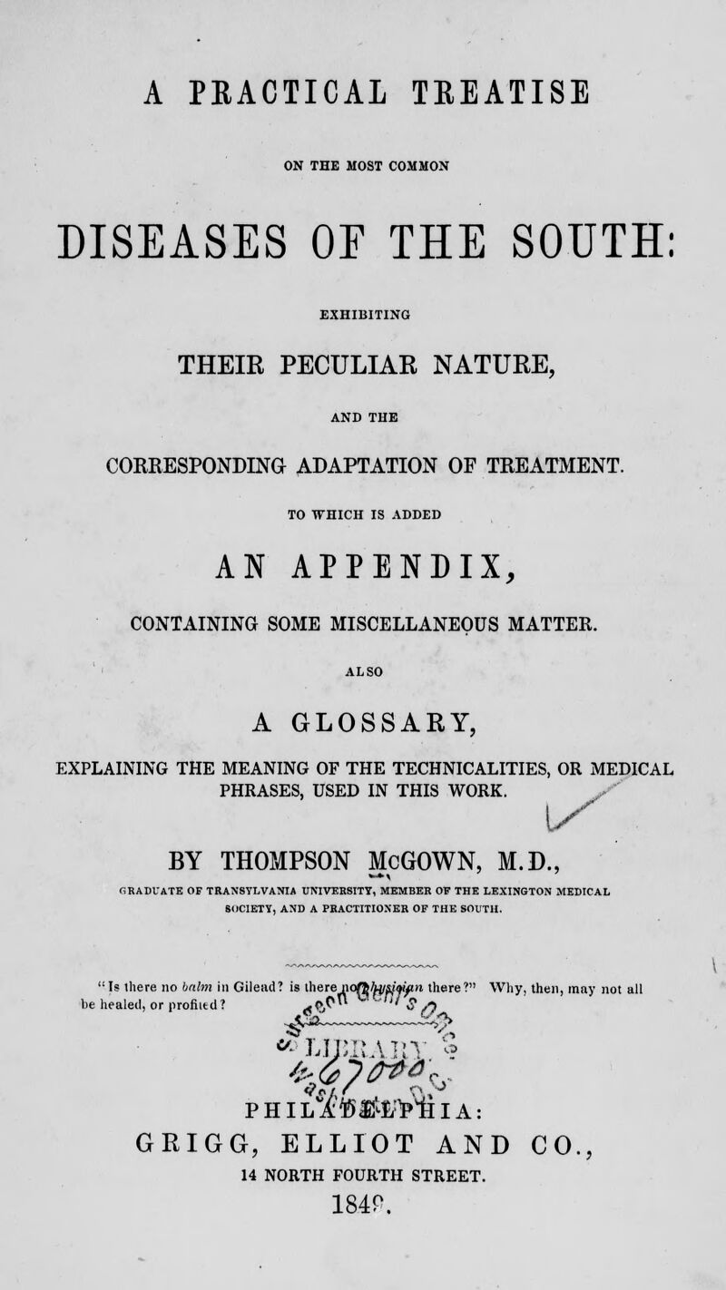 A PRACTICAL TREATISE ON THE MOST COMMON DISEASES OE THE SOUTH: EXHIBITING THEIR PECULIAR NATURE, AND THE CORRESPONDING ADAPTATION OF TREATMENT. TO WHICH IS ADDED AN APPENDIX, CONTAINING SOME MISCELLANEOUS MATTER. A GLOSSARY, EXPLAINING THE MEANING OF THE TECHNICALITIES, OR MEDICAL PHRASES, USED IN THIS WORK. BY THOMPSON McGOWN, M.D., GRADUATE OF TRANSYLVANIA UNIVERSITY, MEMBER OF THE LEXINGTON MEDICAL SOCIETY, AND A PRACTITIONER OF THE SOUTH. Is there no balm in Gilead? is therenqAfctfPWin there? Why, then, may not all he healed, or profited? At>$ ' $ /) ^2~ 56b GRIGG, ELLIOT AND CO., 14 NORTH FOURTH STREET. 1840.