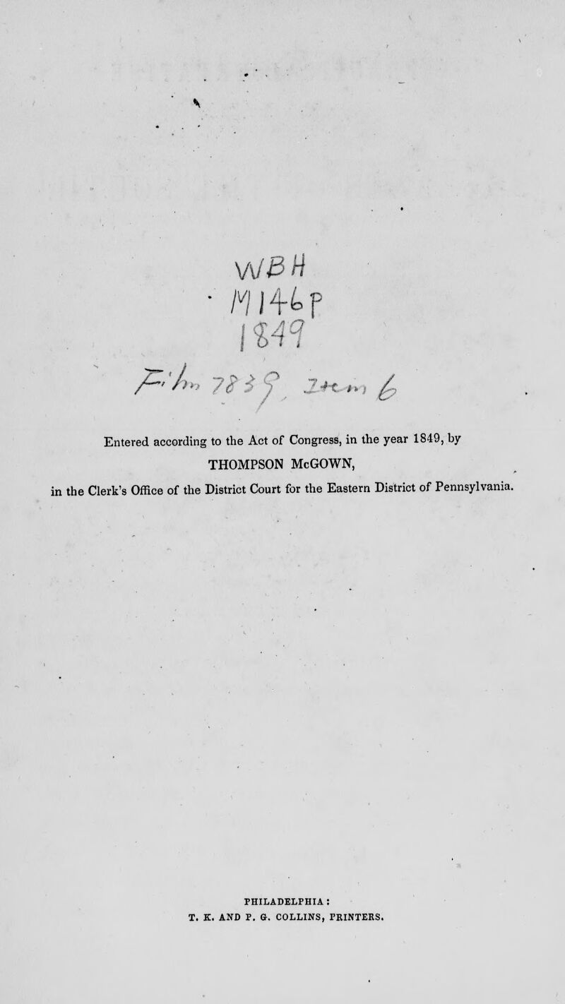 114H Entered according to the Act of Congress, in the year 1849, by THOMPSON McGOWN, the Clerk's Office of the District Court for the Eastern District of Pennsylvania. PHILADELPHIA : T. K. AND P. G. COLLINS, PRINTERS.