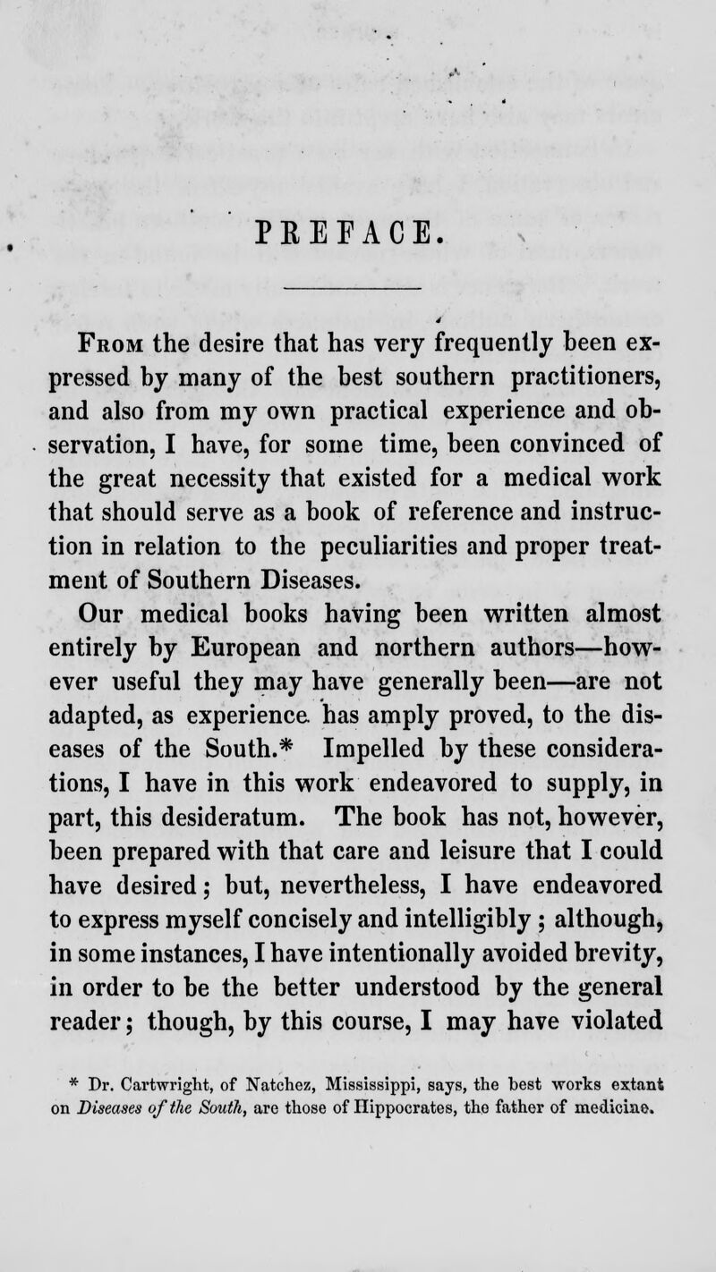 PREFACE. From the desire that has very frequently been ex- pressed by many of the best southern practitioners, and also from my own practical experience and ob- servation, I have, for some time, been convinced of the great necessity that existed for a medical work that should serve as a book of reference and instruc- tion in relation to the peculiarities and proper treat- ment of Southern Diseases. Our medical books having been written almost entirely by European and northern authors—how- ever useful they may have generally been—are not adapted, as experience has amply proved, to the dis- eases of the South.* Impelled by these considera- tions, I have in this work endeavored to supply, in part, this desideratum. The book has not, however, been prepared with that care and leisure that I could have desired; but, nevertheless, I have endeavored to express myself concisely and intelligibly ; although, in some instances, I have intentionally avoided brevity, in order to be the better understood by the general reader; though, by this course, I may have violated * Dr. Cartwright, of Natchez, Mississippi, says, the best works extant on Diseases of the South, are those of Hippocrates, the father of medicine.