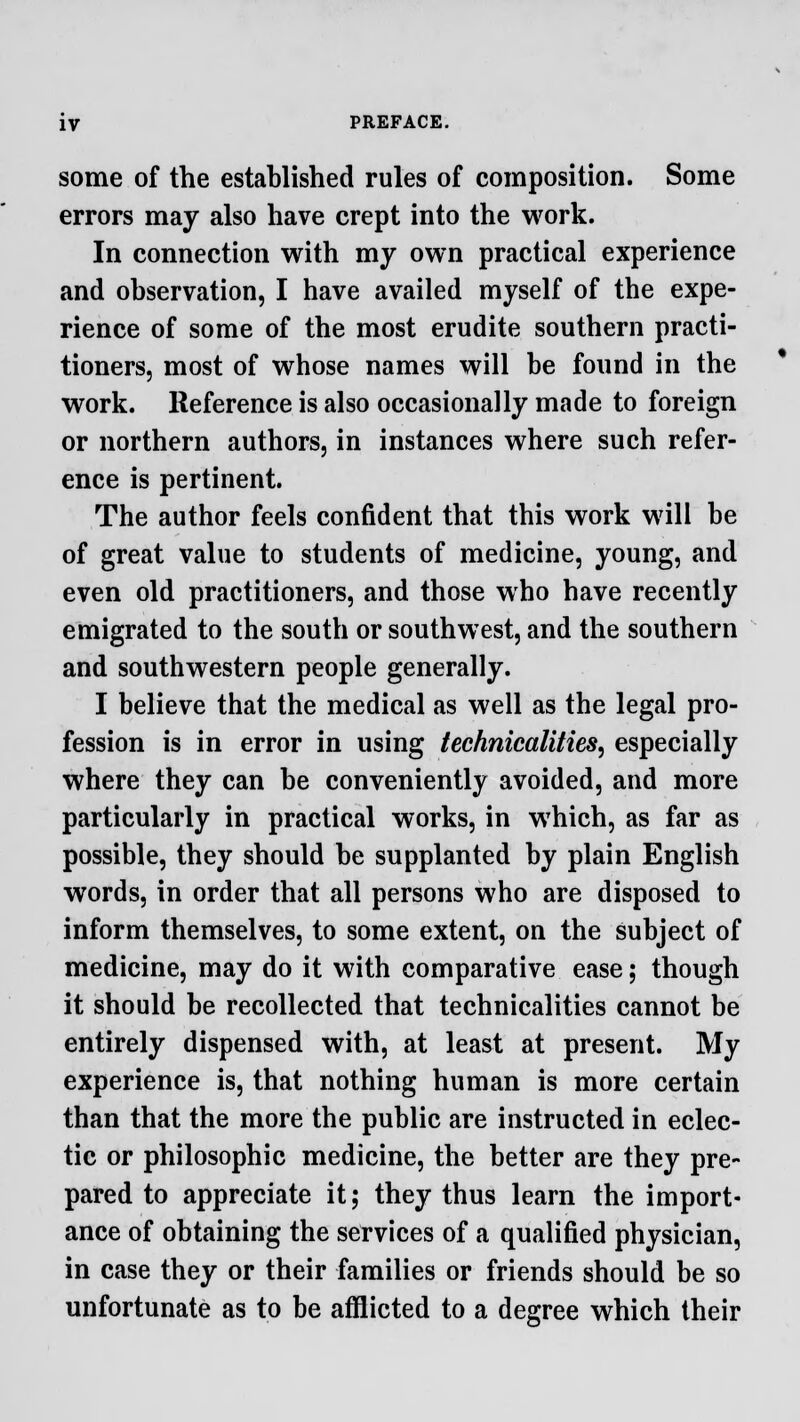 some of the established rules of composition. Some errors may also have crept into the work. In connection with my own practical experience and observation, I have availed myself of the expe- rience of some of the most erudite southern practi- tioners, most of whose names will be found in the work. Reference is also occasionally made to foreign or northern authors, in instances where such refer- ence is pertinent. The author feels confident that this work will be of great value to students of medicine, young, and even old practitioners, and those who have recently emigrated to the south or southwest, and the southern and southwestern people generally. I believe that the medical as well as the legal pro- fession is in error in using technicalities, especially where they can be conveniently avoided, and more particularly in practical works, in which, as far as possible, they should be supplanted by plain English words, in order that all persons who are disposed to inform themselves, to some extent, on the subject of medicine, may do it with comparative ease; though it should be recollected that technicalities cannot be entirely dispensed with, at least at present. My experience is, that nothing human is more certain than that the more the public are instructed in eclec- tic or philosophic medicine, the better are they pre- pared to appreciate it; they thus learn the import- ance of obtaining the services of a qualified physician, in case they or their families or friends should be so unfortunate as to be afflicted to a degree which their