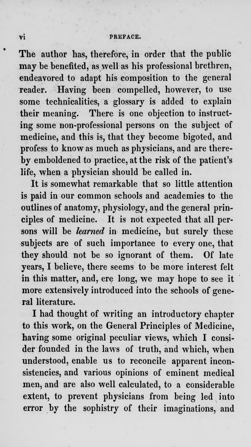 The author has, therefore, in order that the public may be benefited, as well as his professional brethren, endeavored to adapt his composition to the general reader. Having been compelled, however, to use some technicalities, a glossary is added to explain their meaning. There is one objection to instruct- ing some non-professional persons on the subject of medicine, and this is, that they become bigoted, and profess to know as much as physicians, and are there- by emboldened to practice, at the risk of the patient's life, when a physician should be called in. It is somewhat remarkable that so little attention is paid in our common schools and academies to the outlines of anatomy, physiology, and the general prin- ciples of medicine. It is not expected that all per- sons will be learned in medicine, but surely these subjects are of such importance to every one, that they should not be so ignorant of them. Of late years, I believe, there seems to be more interest felt in this matter, and, ere long, we may hope to see it more extensively introduced into the schools of gene- ral literature. I had thought of writing an introductory chapter to this work, on the General Principles of Medicine, having some original peculiar views, which I consi- der founded in the laws of truth, and which, when understood, enable us to reconcile apparent incon- sistencies, and various opinions of eminent medical men, and are also well calculated, to a considerable extent, to prevent physicians from being led into error by the sophistry of their imaginations, and