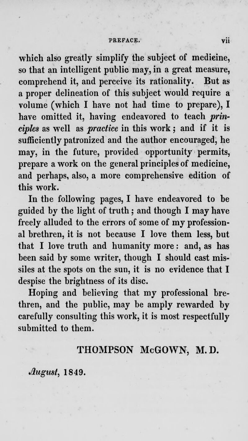 PREFACE. Vli which also greatly simplify the subject of medicine, so that an intelligent public may, in a great measure, comprehend it, and perceive its rationality. But as a proper delineation of this subject would require a volume (which I have not had time to prepare), I have omitted it, having endeavored to teach prin- ciples as well as practice in this work; and if it is sufficiently patronized and the author encouraged, he may, in the future, provided opportunity permits, prepare a work on the general principles of medicine, and perhaps, also, a more comprehensive edition of this work. In the following pages, I have endeavored to be guided by the light of truth; and though I may have freely alluded to the errors of some of my profession- al brethren, it is not because I love them less, but that I love truth and humanity more: and, as has been said by some writer, though I should cast mis- siles at the spots on the sun, it is no evidence that I despise the brightness of its disc. Hoping and believing that my professional bre- thren, and the public, may be amply rewarded by carefully consulting this work, it is most respectfully submitted to them. THOMPSON McGOWN, M.D. August, 1849.