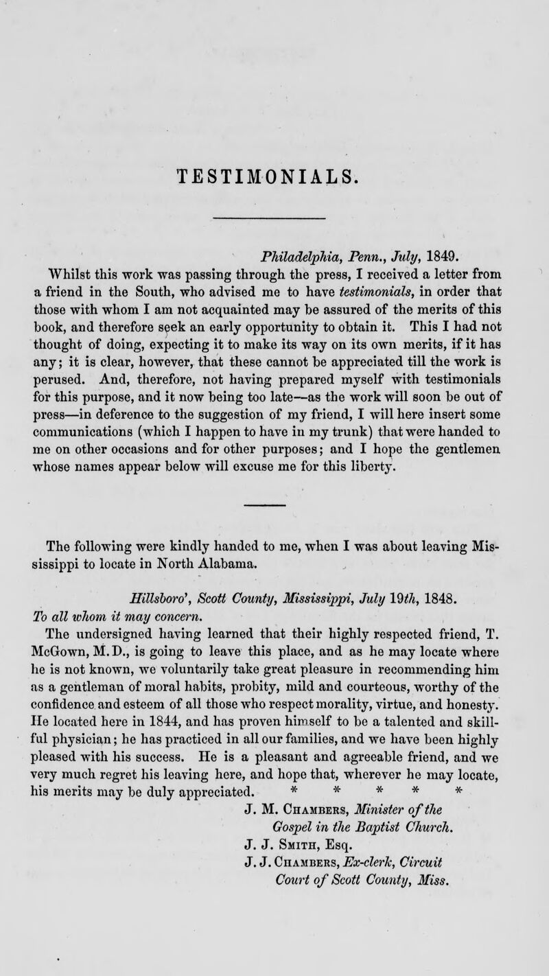 TESTIMONIALS. Philadelphia, Penn., July, 1849. Whilst this work was passing through the press, I received a letter from a friend in the South, who advised me to have testimonials, in order that those with whom I am not acquainted may be assured of the merits of this book, and therefore seek an early opportunity to obtain it. This I had not thought of doing, expecting it to make its way on its own merits, if it has any; it is clear, however, that these cannot be appreciated till the work is perused. And, therefore, not having prepared myself with testimonials for this purpose, and it now being too late—as the work will soon be out of press—in deference to the suggestion of my friend, I will here insert some communications (which I happen to have in my trunk) that were handed to me on other occasions and for other purposes; and I hope the gentlemen whose names appear below will excuse me for this liberty. The following were kindly handed to me, when I was about leaving Mis- sissippi to locate in North Alabama. Hillsboro', Scott County, Mississippi, July 19th, 1848. To all whom it may concern. The undersigned having learned that their highly respected friend, T. McGown, M. D., is going to leave this place, and as he may locate where he is not known, we voluntarily take great pleasure in recommending him as a gentleman of moral habits, probity, mild and courteous, worthy of the confidence and esteem of all those who respect morality, virtue, and honesty. He located here in 1844, and has proven himself to be a talented and skill- ful physician; he has practiced in all our families, and we have been highly pleased with his success. He is a pleasant and agreeable friend, and we very much regret his leaving here, and hope that, wherever he may locate, his merits may be duly appreciated. * * * * * J. M. Chambers, Minister of the Gospel in the Baptist Church. J. J. Smith, Esq. J. J. Chambers, Ex-clerk, Circuit Court of Scott County, Miss.