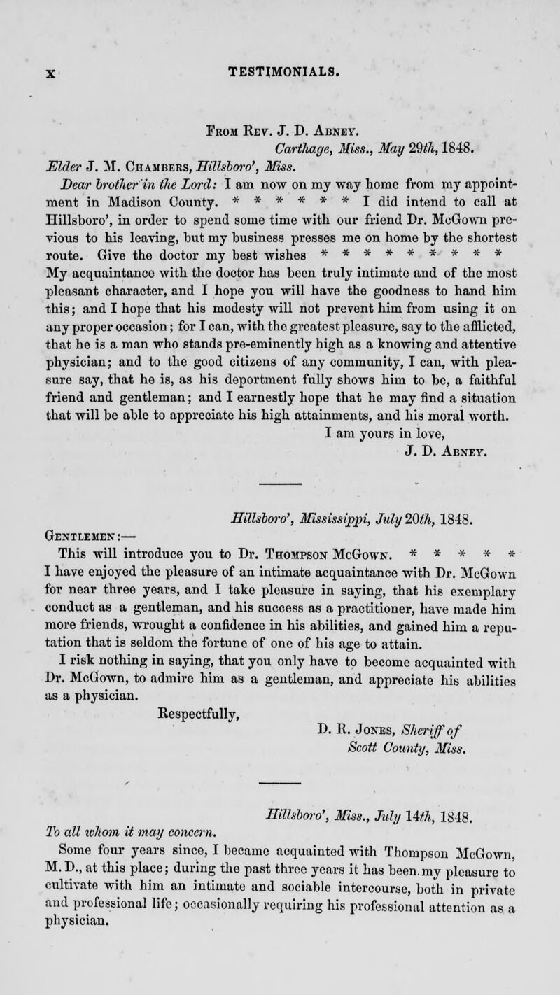 Prom Ret. J. D. Abney. Carthage, Miss., May 29th, 1848. Elder J. M. Chambers, Hillsboro', Miss. Dear brother in the Lord: I am now on my way home from my appoint- ment in Madison County. ****** I did intend to call at Ilillsboro', in order to spend some time with our friend Dr. McGown pre- vious to his leaving, but my business presses me on home by the shortest route. Give the doctor my best wishes ********* My acquaintance with the doctor has been truly intimate and of the most pleasant character, and I hope you will have the goodness to hand him this; and I hope that his modesty will not prevent him from using it on any proper occasion; for I can, with the greatest pleasure, say to the afflicted, that he is a man who stands pre-eminently high as a knowing and attentive physician; and to the good citizens of any community, I can, with plea- sure say, that he is, as his deportment fully shows him to be, a faithful friend and gentleman; and I earnestly hope that he may find a situation that will be able to appreciate his high attainments, and his moral worth. I am yours in love, J. D. Abney. Hillsboro', Mississippi, July 20th, 1848. Gentlemen:— This will introduce you to Dr. Thompson McGown. * * * * # I have enjoyed the pleasure of an intimate acquaintance with Dr. McGown for near three years, and I take pleasure in saying, that his exemplary conduct as a gentleman, and his success as a practitioner, have made him more friends, wrought a confidence in his abilities, and gained him a repu- tation that is seldom the fortune of one of his age to attain. I risk nothing in saying, that you only have to become acquainted with Dr. McGown, to admire him as a gentleman, and appreciate his abilities as a physician. Respectfully, D. R. Jones, Sheriff of Scott County, Miss. Hillsboro', Miss., July IWi, 1848. To all whom it may concern. Some four years since, I became acquainted with Thompson McGown, M.D., at this place; during the past three years it has been.my pleasure to cultivate with him an intimate and sociable intercourse, both in private and professional life; occasionally requiring his professional attention as a physician.