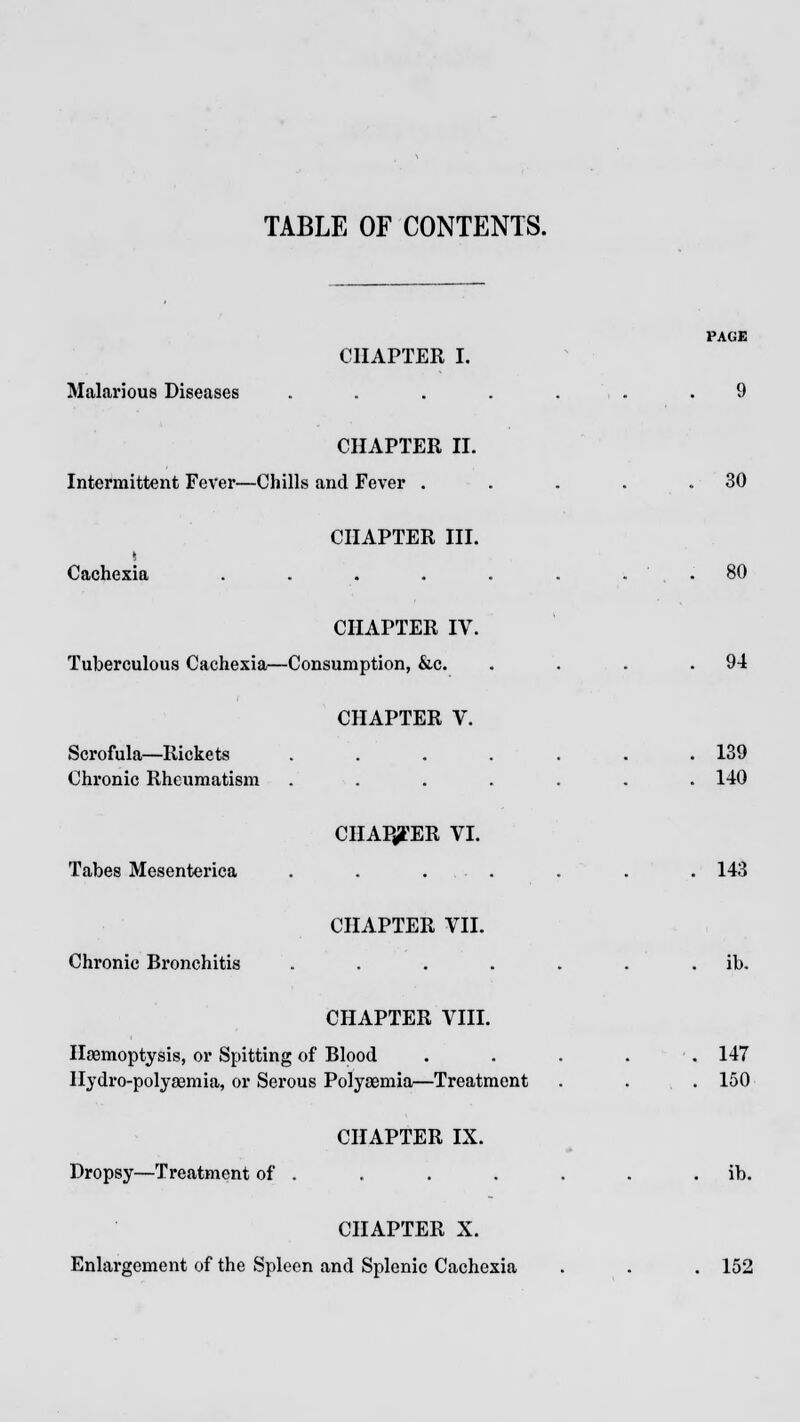 CHAPTER I. Malarious Diseases . . . . , . .9 CHAPTER II. Intermittent Fever—Chills and Fever . . . . .30 CHAPTER III. Cachexia . . . . . . . . 80 CHAPTER IV. Tuberculous Cachexia—Consumption, &c. . . . .94 CHAPTER V. Scrofula—Rickets ....... 139 Chronic Rheumatism ....... 140 CHAPTER VI. Tabes Mesenterica . . . . . . .143 CHAPTER VII. Chronic Bronchitis . . . . . . . ib. CHAPTER VIII. Haemoptysis, or Spitting of Blood . . . . 147 Hydro-polyaemia, or Serous Polysemia—Treatment . . . 150 CHAPTER IX. Dropsy—Treatment of . . . . . . . ib. CHAPTER X. Enlargement of the Spleen and Splenic Cachexia . . . 152