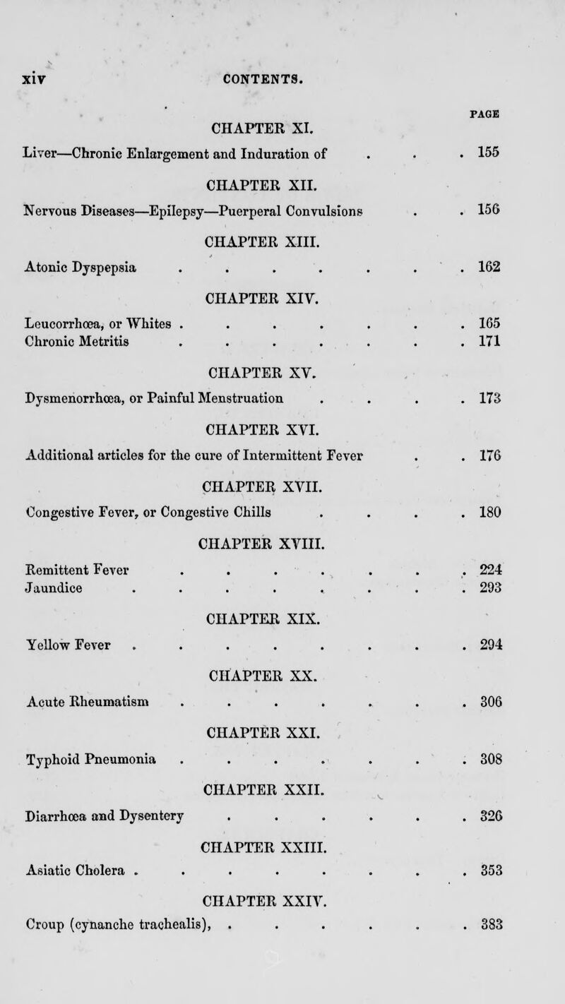 PAGE CHAPTER XI. Liver—Chronic Enlargement and Induration of 155 CHAPTER XII. Nervous Diseases—Epilepsy—Puerperal Convulsions . . 156 CHAPTER XIII. Atonic Dyspepsia ....... 162 CHAPTER XIV. Leucorrhoea, or Whites ....... 165 Chronic Metritis . . . . . . .171 CHAPTER XV. Dysmenorrhea, or Painful Menstruation .... 173 CHAPTER XVI. Additional articles for the cure of Intermittent Fever . . 176 CHAPTER XVII. Congestive Fever, or Congestive Chills .... 180 CHAPTER XVIII. Remittent Fever . . . . . . . 224 Jaundice ........ 293 CHAPTER XIX. Yellow Fever 294 CHAPTER XX. Acute Rheumatism ....... 306 CHAPTER XXI. Typhoid Pneumonia . . . . . . . 308 CHAPTER XXII. Diarrhoea and Dysentery ...... 326 CHAPTER XXIII. Asiatic Cholera ........ 353 CHAPTER XXIV. Croup (cynanche trachealis), ...... 383