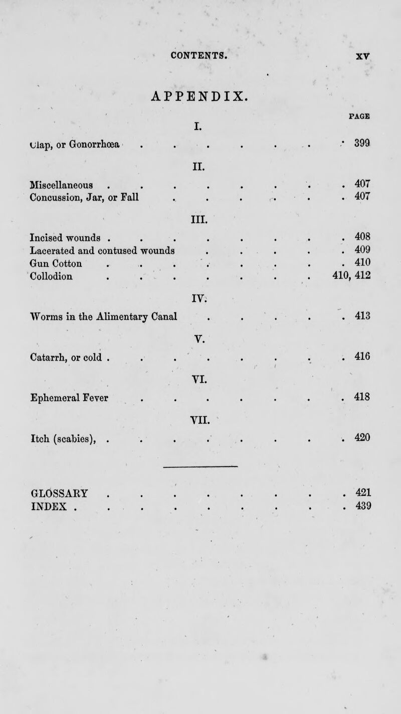 APPENDIX. PAGE I. ulap, or Gonorrhoea . . . . . • 399 II. Miscellaneous . . . . . . . • 407 Concussion, Jar, or Fall . . . . . . 407 III. Incised wounds . . . . . . . . 408 Lacerated and contused wounds . . . . 409 Gun Cotton . ,. . . . . .410 Collodion 410,412 IV. Worms in the Alimentary Canal . . . . 413 V. Catarrh, or cold . . . . . . . 416 VI. Ephemeral Fever ....... 418 VII. Itch (scabies), . . . . . . . .420 GLOSSARY 421 INDEX . 439