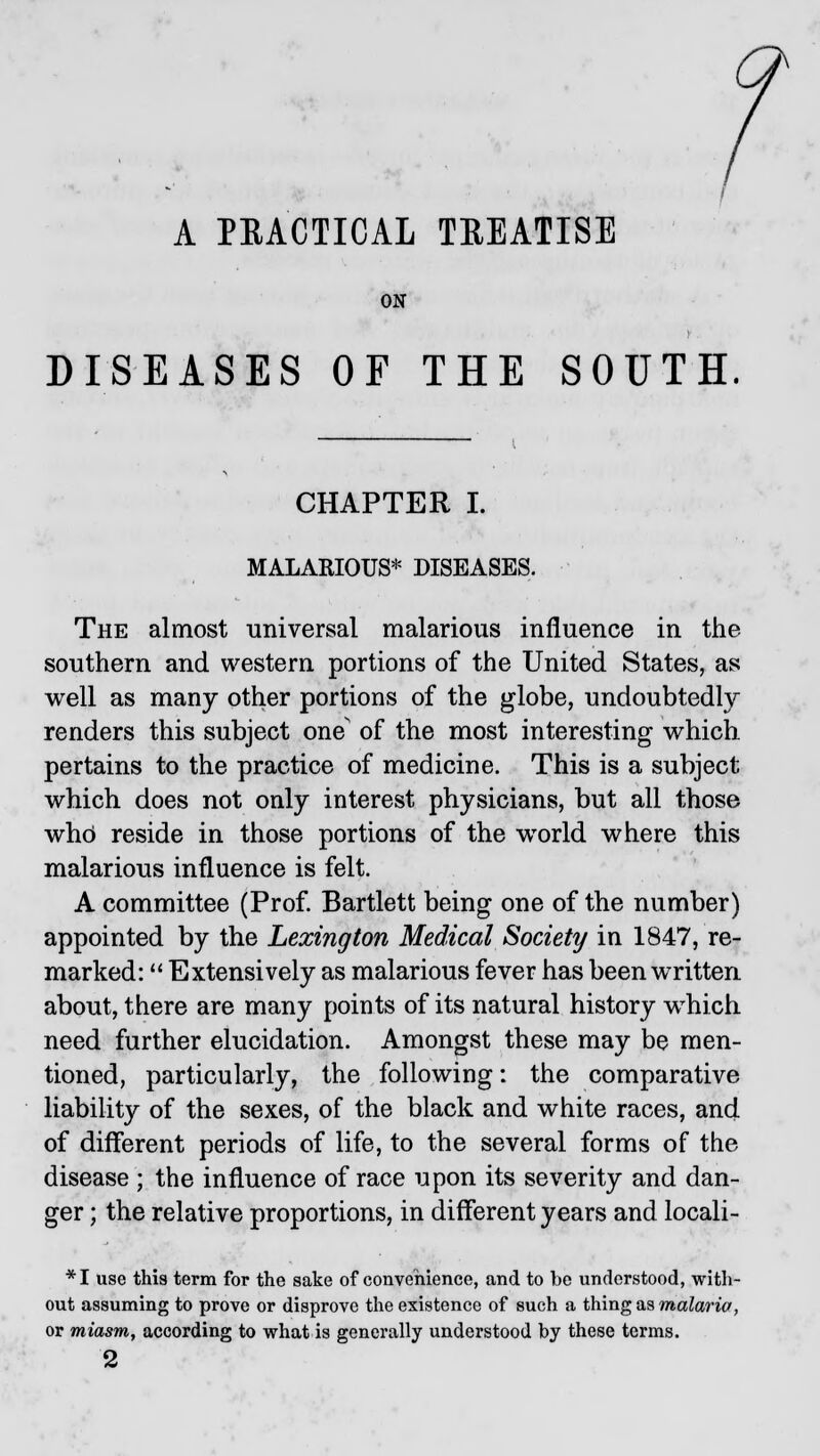 A PRACTICAL TEEATISE ON DISEASES OF THE SOUTH CHAPTER I. MALARIOUS* DISEASES. The almost universal malarious influence in the southern and western portions of the United States, as well as many other portions of the globe, undoubtedly renders this subject one of the most interesting which pertains to the practice of medicine. This is a subject which does not only interest physicians, but all those who' reside in those portions of the world where this malarious influence is felt. A committee (Prof. Bartlett being one of the number) appointed by the Lexington Medical Society in 1847, re- marked:  Extensively as malarious fever has been written about, there are many points of its natural history wThich need further elucidation. Amongst these may be men- tioned, particularly, the following: the comparative liability of the sexes, of the black and white races, and of different periods of life, to the several forms of the disease ; the influence of race upon its severity and dan- ger ; the relative proportions, in different years and locali- *I use this term for the sake of convenience, and to be understood, with- out assuming to prove or disprove the existence of such a thing as malaria, or miasm, according to what is generally understood by these terms. 2