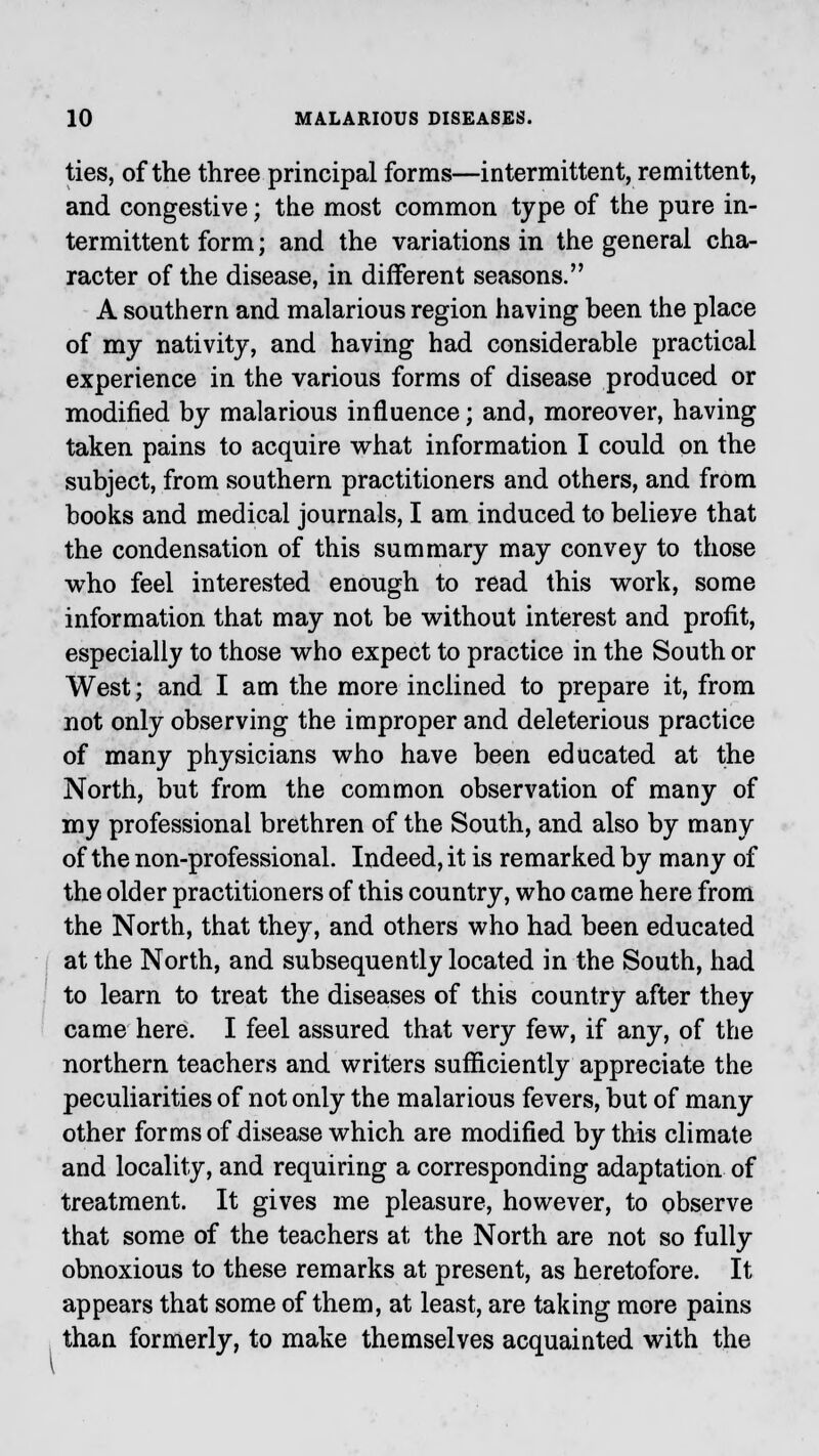 ties, of the three principal forms—intermittent, remittent, and congestive; the most common type of the pure in- termittent form; and the variations in the general cha- racter of the disease, in different seasons. A southern and malarious region having been the place of my nativity, and having had considerable practical experience in the various forms of disease produced or modified by malarious influence; and, moreover, having taken pains to acquire what information I could on the subject, from southern practitioners and others, and from books and medical journals, I am induced to belieye that the condensation of this summary may convey to those who feel interested enough to read this work, some information that may not be without interest and profit, especially to those who expect to practice in the South or West; and I am the more inclined to prepare it, from not only observing the improper and deleterious practice of many physicians who have been educated at the North, but from the common observation of many of my professional brethren of the South, and also by many of the non-professional. Indeed, it is remarked by many of the older practitioners of this country, who came here from the North, that they, and others who had been educated at the North, and subsequently located in the South, had to learn to treat the diseases of this country after they came here. I feel assured that very few, if any, of the northern teachers and writers sufficiently appreciate the peculiarities of not only the malarious fevers, but of many other forms of disease which are modified by this climate and locality, and requiring a corresponding adaptation of treatment. It gives me pleasure, however, to observe that some of the teachers at the North are not so fully obnoxious to these remarks at present, as heretofore. It appears that some of them, at least, are taking more pains than formerly, to make themselves acquainted with the