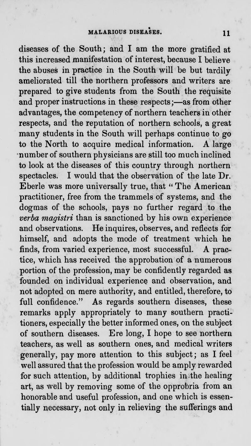 diseases of the South; and I am the more gratified at this increased manifestation of interest, because I believe the abuses in practice in the South will be but tardily ameliorated till the northern professors and writers are prepared to give students from the South the requisite and proper instructions in these respects;—as from other advantages, the competency of northern teachers in other respects, and the reputation of northern schools, a great many students in the South will perhaps continue to go to the North to acquire medical information. A large number of southern physicians are still too much inclined to look at the diseases of this country through northern spectacles. I would that the observation of the late Dr. Eberle was more universally true, that  The American practitioner, free from the trammels of systems, and the dogmas of the schools, pays no further regard to the verba rnagistri than is sanctioned by his own experience and observations. He inquires, observes, and reflects for himself, and adopts the mode of treatment which he finds, from varied experience, most successful. A prac- tice, which has received the approbation of a numerous portion of the profession, may be confidently regarded as founded on individual experience and observation, and not adopted on mere authority, and entitled, therefore, to full confidence. As regards southern diseases, these remarks apply appropriately to many southern practi- tioners, especially the better informed ones, on the subject of southern diseases. Ere long, I hope to see northern teachers, as well as southern ones, and medical writers generally, pay more attention to this subject; as I feel well assured that the profession would be amply rewarded for such attention, by additional trophies inthe healing art, as well by removing some of the opprobria from an honorable and useful profession, and one which is essen- tially necessary, not only in relieving the sufferings and