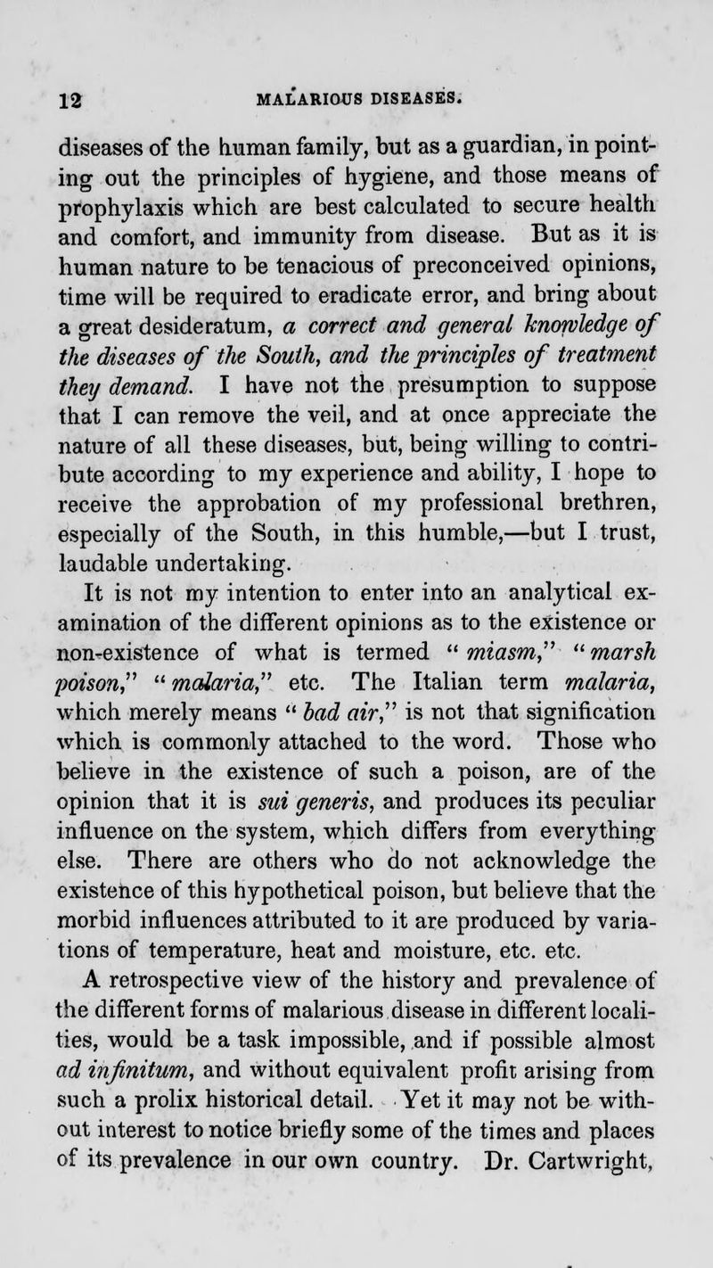 diseases of the human family, but as a guardian, in point- ing out the principles of hygiene, and those means of prophylaxis which are best calculated to secure health and comfort, and immunity from disease. But as it is human nature to be tenacious of preconceived opinions, time will be required to eradicate error, and bring about a great desideratum, a correct and general knowledge of the diseases of the South, and the principles of treatment they demand. I have not the presumption to suppose that I can remove the veil, and at once appreciate the nature of all these diseases, but, being willing to contri- bute according to my experience and ability, I hope to receive the approbation of my professional brethren, especially of the South, in this humble,—but I trust, laudable undertaking. It is not my intention to enter into an analytical ex- amination of the different opinions as to the existence or non-existence of what is termed miasm marsh poison  malaria etc. The Italian term malaria, which merely means  bad air is not that signification which is commonly attached to the word. Those who believe in the existence of such a poison, are of the opinion that it is sui generis, and produces its peculiar influence on the system, which differs from everything else. There are others who do not acknowledge the existence of this hypothetical poison, but believe that the morbid influences attributed to it are produced by varia- tions of temperature, heat and moisture, etc. etc. A retrospective view of the history and prevalence of the different forms of malarious disease in different locali- ties, would be a task impossible, and if possible almost ad infinitum, and without equivalent profit arising from such a prolix historical detail. Yet it may not be with- out interest to notice briefly some of the times and places of its prevalence in our own country. Dr. Cartwright,