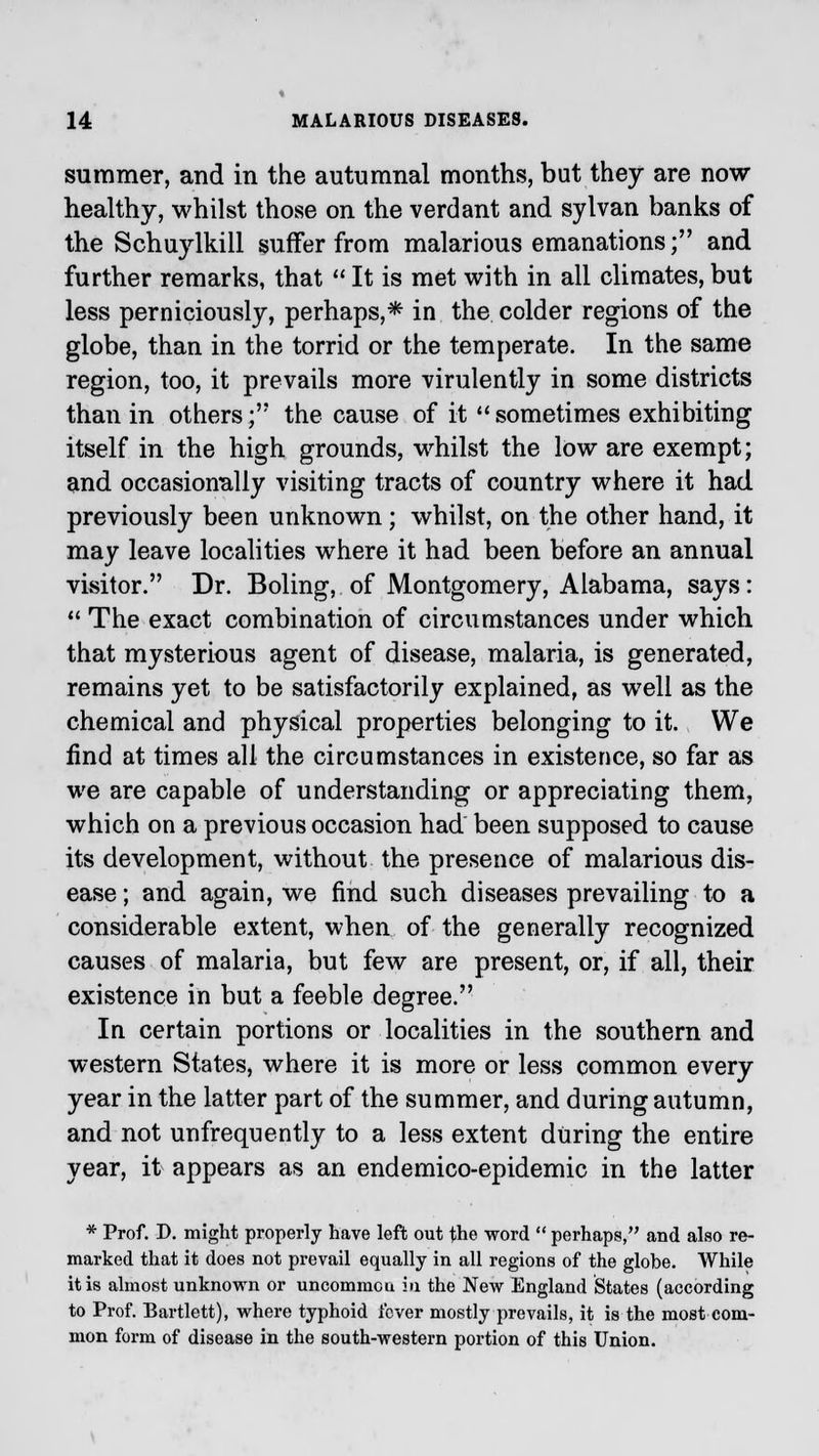 summer, and in the autumnal months, but they are now- healthy, whilst those on the verdant and sylvan banks of the Schuylkill suffer from malarious emanations; and further remarks, that  It is met with in all climates, but less perniciously, perhaps,* in the colder regions of the globe, than in the torrid or the temperate. In the same region, too, it prevails more virulently in some districts than in others; the cause of it  sometimes exhibiting itself in the high grounds, whilst the low are exempt; and occasionally visiting tracts of country where it had previously been unknown; whilst, on the other hand, it may leave localities where it had been before an annual visitor. Dr. Boling, of Montgomery, Alabama, says:  The exact combination of circumstances under which that mysterious agent of disease, malaria, is generated, remains yet to be satisfactorily explained, as well as the chemical and physical properties belonging to it. We find at times all the circumstances in existence, so far as we are capable of understanding or appreciating them, which on a previous occasion had been supposed to cause its development, without the presence of malarious dis- ease ; and again, we find such diseases prevailing to a considerable extent, when of the generally recognized causes of malaria, but few are present, or, if all, their existence in but a feeble degree. In certain portions or localities in the southern and western States, where it is more or less common every year in the latter part of the summer, and during autumn, and not unfrequently to a less extent during the entire year, it appears as an endemico-epidemic in the latter * Prof. D. might properly have left out the word  perhaps, and also re- marked that it does not prevail equally in all regions of the globe. While it is almost unknown or uncommcu in the New England States (according to Prof. Bartlett), where typhoid i'cver mostly prevails, it is the most com- mon form of disease in the south-western portion of this Union.