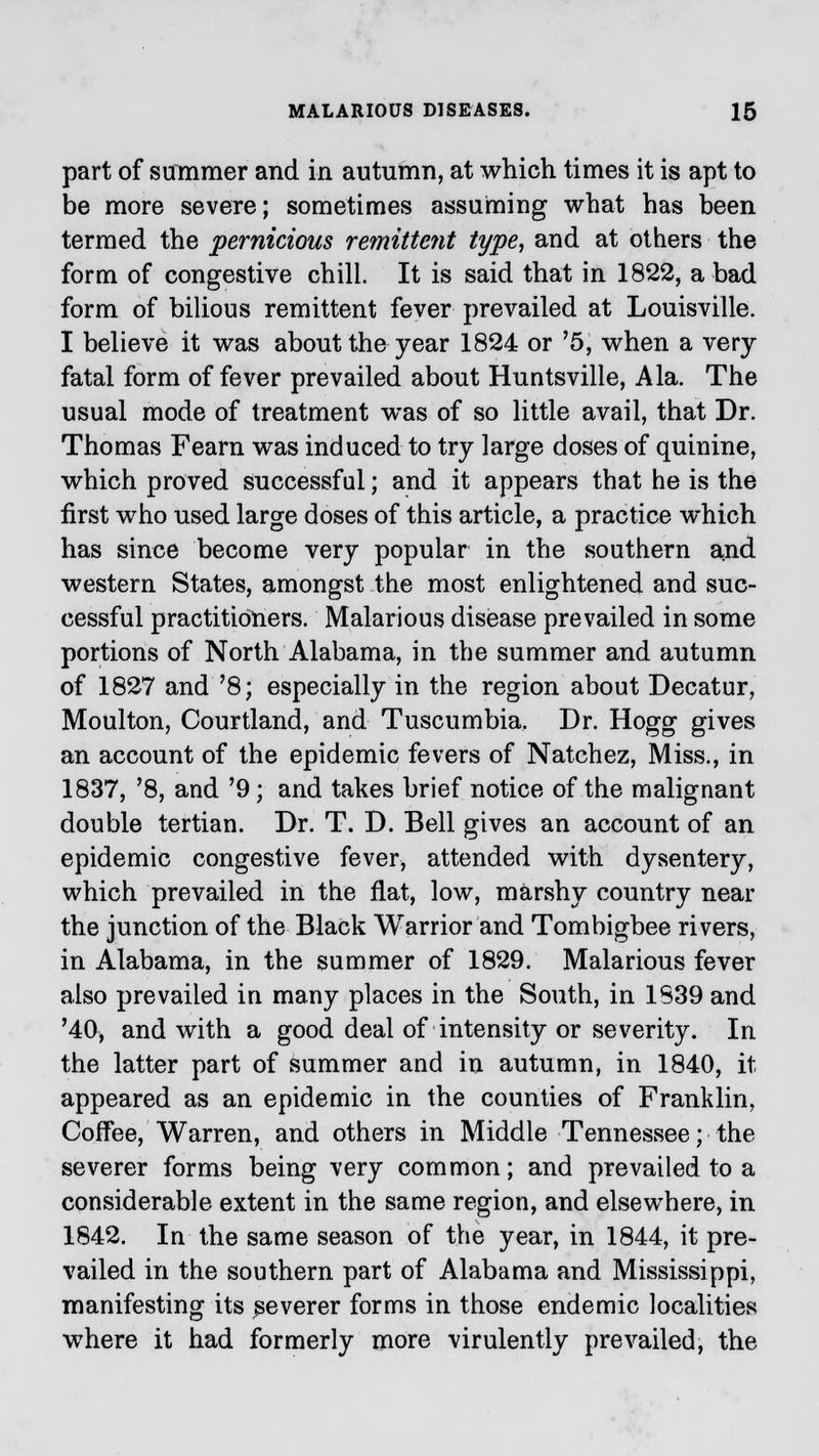 part of summer and in autumn, at which times it is apt to be more severe; sometimes assuming what has been termed the pernicious remittent type, and at others the form of congestive chill. It is said that in 1822, a bad form of bilious remittent fever prevailed at Louisville. I believe it was about the year 1824 or '5, when a very fatal form of fever prevailed about Huntsville, Ala. The usual mode of treatment was of so little avail, that Dr. Thomas Fearn was induced to try large doses of quinine, which proved successful; and it appears that he is the first who used large doses of this article, a practice which has since become very popular in the southern and western States, amongst the most enlightened and suc- cessful practitioners. Malarious disease prevailed in some portions of North Alabama, in the summer and autumn of 1827 and '8; especially in the region about Decatur, Moulton, Courtland, and Tuscumbia. Dr. Hogg gives an account of the epidemic fevers of Natchez, Miss., in 1837, '8, and '9; and takes brief notice of the malignant double tertian. Dr. T. D. Bell gives an account of an epidemic congestive fever, attended with dysentery, which prevailed in the flat, low, marshy country near the junction of the Black Warrior and Tombigbee rivers, in Alabama, in the summer of 1829. Malarious fever also prevailed in many places in the South, in 1S39 and '40, and with a good deal of intensity or severity. In the latter part of summer and in autumn, in 1840, it appeared as an epidemic in the counties of Franklin, Coffee, Warren, and others in Middle Tennessee; the severer forms being very common; and prevailed to a considerable extent in the same region, and elsewhere, in 1842. In the same season of the year, in 1844, it pre- vailed in the southern part of Alabama and Mississippi, manifesting its severer forms in those endemic localities where it had formerly more virulently prevailed, the