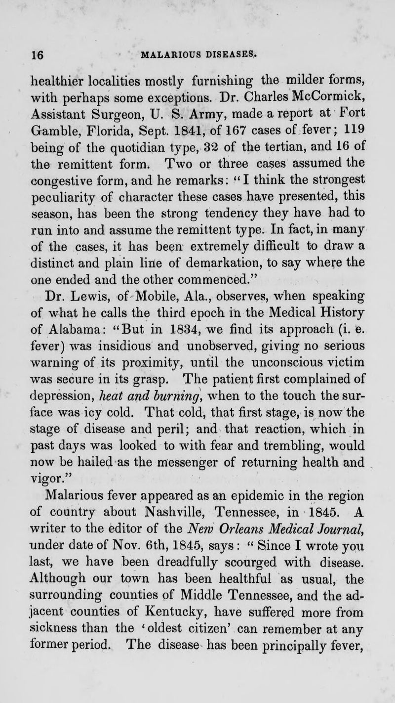 healthier localities mostly furnishing the milder forms, with perhaps some exceptions. Dr. Charles McCormick, Assistant Surgeon, U. S. Army, made a report at Fort Gamble, Florida, Sept. 1841, of 167 cases of fever; 119 being of the quotidian type, 32 of the tertian, and 16 of the remittent form. Two or three cases assumed the congestive form, and he remarks:  I think the strongest peculiarity of character these cases have presented, this season, has been the strong tendency they have had to run into and assume the remittent type. In fact, in many of the cases, it has been extremely difficult to draw a distinct and plain line of demarkation, to say where the one ended and the other commenced. Dr. Lewis, of Mobile, Ala., observes, when speaking of what he calls the third epoch in the Medical History of Alabama: But in 1834, we find its approach (i. e. fever) was insidious and unobserved, giving no serious warning of its proximity, until the unconscious victim was secure in its grasp. The patient first complained of depression, heat and burning, when to the touch the sur- face was icy cold. That cold, that first stage, is now the stage of disease and peril; and that reaction, which in past days was looked to with fear and trembling, would now be hailed as the messenger of returning health and vigor. Malarious fever appeared as an epidemic in the region of country about Nashville, Tennessee, in 1845. A writer to the editor of the New Orleans Medical Journal, under date of Nov. 6th, 1845, says :  Since I wrote you last, we have been dreadfully scourged with disease. Although our town has been healthful as usual, the surrounding counties of Middle Tennessee, and the ad- jacent counties of Kentucky, have suffered more from sickness than the ' oldest citizen' can remember at any former period. The disease has been principally fever,