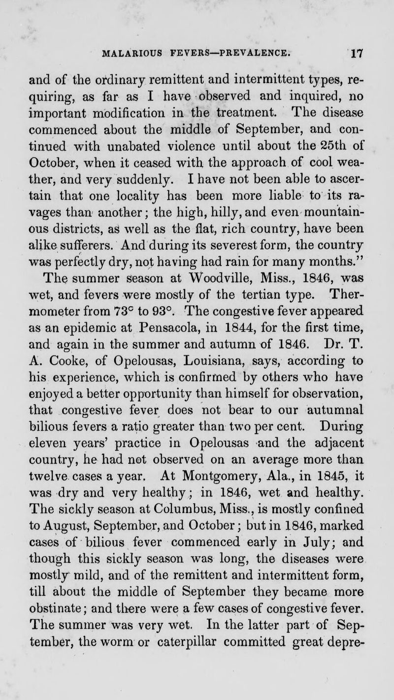 and of the ordinary remittent and intermittent types, re- quiring, as far as I have observed and inquired, no important modification in the treatment. The disease commenced about the middle of September, and con- tinued with unabated violence until about the 25th of October, when it ceased with the approach of cool wea- ther, and very suddenly. I have not been able to ascer- tain that one locality has been more liable to its ra- vages than another; the high, hilly,and even mountain- ous districts, as well as the fiat, rich country, have been alike sufferers. And during its severest form, the country was perfectly dry, not having had rain for many months. The summer season at Woodville, Miss., 1846, was wet, and fevers were mostly of the tertian type. Ther- mometer from 73c to 93°. The congestive fever appeared as an epidemic at Pensacola, in 1844, for the first time, and again in the summer and autumn of 1846. Dr. T. A. Cooke, of Opelousas, Louisiana, says, according to his experience, which is confirmed by others who have enjoyed a better opportunity than himself for observation, that congestive fever does not bear to our autumnal bilious fevers a ratio greater than two per cent. During eleven years' practice in Opelousas and the adjacent country, he had not observed on an average more than twelve cases a year. At Montgomery, Ala., in 1845, it was dry and very healthy; in 1846, wet and healthy. The sickly season at Columbus, Miss., is mostly confined to August, September, and October; but in 1846, marked cases of bilious fever commenced early in July; and though this sickly season was long, the diseases were mostly mild, and of the remittent and intermittent form, till about the middle of September they became more obstinate; and there were a few cases of congestive fever. The summer was very wet. In the latter part of Sep- tember, the worm or caterpillar committed great depre-