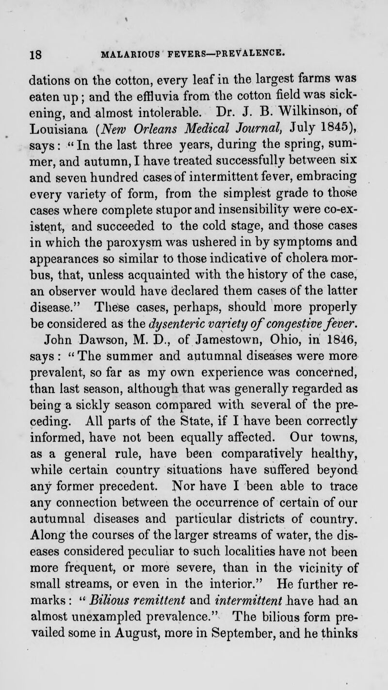 dations on the cotton, every leaf in the largest farms was eaten up; and the effluvia from the cotton field was sick- ening, and almost intolerable. Dr. J. B. Wilkinson, of Louisiana (New Orleans Medical Journal, July 1845), says:  In the last three years, during the spring, sum- mer, and autumn, I have treated successfully between six and seven hundred cases of intermittent fever, embracing every variety of form, from the simplest grade to those cases where complete stupor and insensibility were co-ex- istent, and succeeded to the cold stage, and those cases in which the paroxysm was ushered in by symptoms and appearances so similar to those indicative of cholera mor- bus, that, unless acquainted with the history of the case, an observer would have declared them cases of the latter disease. These cases, perhaps, should more properly be considered as the dysenteric variety of congestive fever. John Dawson, M. D., of Jamestown, Ohio, in 1846, says :  The summer and autumnal diseases were more prevalent, so far as my own experience was concerned, than last season, although that was generally regarded as being a sickly season compared with several of the pre- ceding. All parts of the State, if I have been correctly informed, have not been equally affected. Our towns, as a general rule, have been comparatively healthy, while certain country situations have suffered beyond any former precedent. Nor have I been able to trace any connection between the occurrence of certain of our autumnal diseases and particular districts of country. Along the courses of the larger streams of water, the dis- eases considered peculiar to such localities have not been more frequent, or more severe, than in the vicinity of small streams, or even in the interior. He further re- marks :  Bilious remittent and intermittent have had an almost unexampled prevalence. The bilious form pre- vailed some in August, more in September, and he thinks