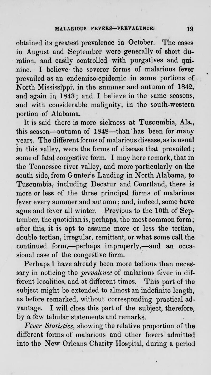 obtained its greatest prevalence in October. The cases in August and September were generally of short du- ration, and easily controlled with purgatives and qui- nine. I believe the severer forms of malarious fever prevailed as an endemico-epidemic in some portions of North Mississippi, in the summer and autumn of 1842, and again in 1843; and I believe in the same seasons, and with considerable malignity, in the south-western portion of Alabama. It is said there is more sickness at Tuscumbia, Ala., this season—autumn of 1848—than has been for many years. The different forms of malarious disease, as is usual in this valley, were the forms of disease that prevailed; some of fatal congestive form. I may here remark, that in the Tennessee river valley, and more particularly on the south side, from Gunter's Landing in North Alabama, Jo Tuscumbia, including Decatur and Courtland, there is more or less of the three principal forms of malarious fever every summer and autumn; and, indeed, some have ague and fever all winter. Previous to the 10th of Sep- tember, the quotidian is, perhaps, the most common form; after this, it is apt to assume more or less the tertian, double tertian, irregular, remittent, or what some call the continued form,—perhaps improperly,—and an occa- sional case of the congestive form. Perhaps I have already been more tedious than neces- sary in noticing the prevale?ice of malarious fever in dif- ferent localities, and at different times. This part of the subject might be extended to almost an indefinite length, as before remarked, without corresponding practical ad- vantage. I will close this part of the subject, therefore, by a few tabular statements and remarks. Fever Statistics, showing the relative proportion of the different forms of malarious and other fevers admitted into the New Orleans Charity Hospital, during a period