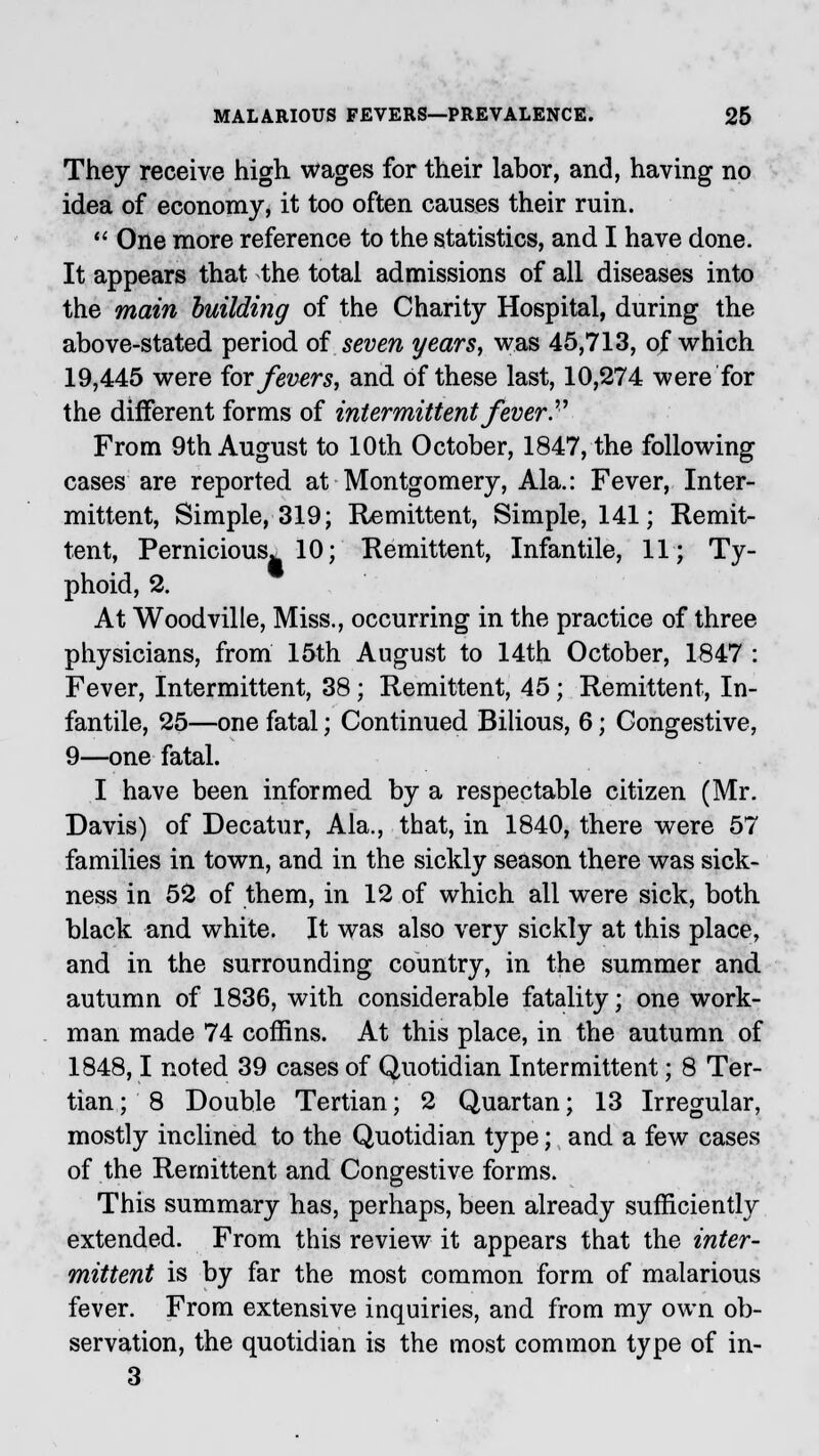 They receive high wages for their labor, and, having no idea of economy, it too often causes their ruin.  One more reference to the statistics, and I have done. It appears that the total admissions of all diseases into the main building of the Charity Hospital, during the above-stated period of seven years, was 45,713, of which 19,445 were for fevers, and of these last, 10,274 were for the different forms of intermittent fever  From 9th August to 10th October, 1847, the following cases are reported at Montgomery, Ala.: Fever, Inter- mittent, Simple, 319; Remittent, Simple, 141; Remit- tent, Pernicious. 10; Remittent, Infantile, 11; Ty- phoid, 2. At Woodville, Miss., occurring in the practice of three physicians, from 15th August to 14th October, 1847 : Fever, Intermittent, 38; Remittent, 45; Remittent, In- fantile, 25—one fatal; Continued Bilious, 6; Congestive, 9—one fatal. I have been informed by a respectable citizen (Mr. Davis) of Decatur, Ala., that, in 1840, there were 57 families in town, and in the sickly season there was sick- ness in 52 of them, in 12 of which all were sick, both black and white. It was also very sickly at this place, and in the surrounding country, in the summer and autumn of 1836, with considerable fatality; one work- man made 74 coffins. At this place, in the autumn of 1848,1 noted 39 cases of Quotidian Intermittent; 8 Ter- tian ; 8 Double Tertian; 2 Quartan; 13 Irregular, mostly inclined to the Quotidian type; and a few cases of the Remittent and Congestive forms. This summary has, perhaps, been already sufficiently extended. From this review it appears that the inter- mittent is by far the most common form of malarious fever. From extensive inquiries, and from my own ob- servation, the quotidian is the most common type of in- 3