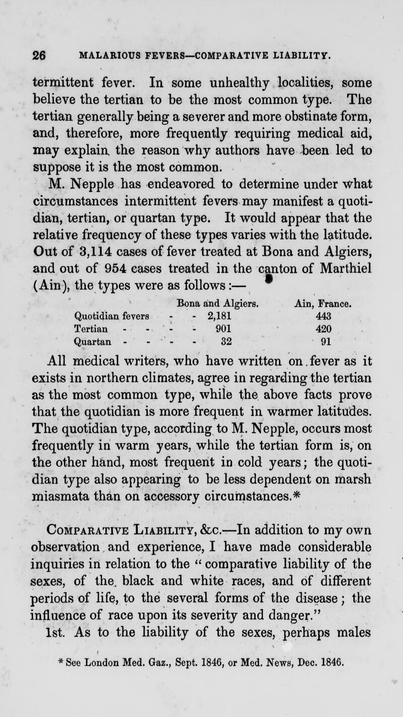 termittent fever. In some unhealthy localities, some believe the tertian to be the most common type. The tertian generally being a severer and more obstinate form, and, therefore, more frequently requiring medical aid, may explain, the reason why authors have been led to suppose it is the most common. M. Nepple has endeavored to determine under what circumstances intermittent fevers may manifest a quoti- dian, tertian, or quartan type. It would appear that the relative frequency of these types varies with the latitude. Out of 3,114 cases of fever treated at Bona and Algiers, and out of 954 eases treated in the canton of Marthiel (Ain), the types were as follows:— Bona and Algiers. Ain, France. Quotidian fevers - - 2,181 443 Tertian - - - - 901 420 Quartan - - 32 91 All medical writers, who have written on. fever as it exists in northern climates, agree in regarding the tertian as the most common type, while the above facts prove that the quotidian is more frequent in warmer latitudes. The quotidian type, according to M. Nepple, occurs most frequently in warm years, while the tertian form is, on the other hand, most frequent in cold years; the quoti- dian type also appearing to be less dependent on marsh miasmata than on accessory circumstances.* Comparative Liability, &c.—In addition to my own observation and experience, I have made considerable inquiries in relation to the  comparative liability of the sexes, of the, black and white races, and of different periods of life, to the several forms of the disease; the influence of race upon its severity and danger. 1st. As to the liability of the sexes, perhaps males * See London Med. Gaz., Sept. 1846, or Med. News, Dec. 1846.