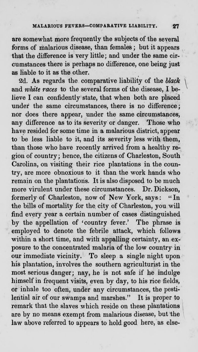 are somewhat more frequently the subjects of the several forms of malarious disease, than females; but it appears that the difference is very little; and under the same cir- cumstances there is perhaps no difference, one being just as liable to it as the other. 2d. As regards the comparative liability of the black and white races to the several forms of the disease, I be- lieve I can confidently state, that when both are placed under the same circumstances, there is no difference; nor does there appear, under the same circumstances, any difference as to its severity or danger. Those who have resided for some time in a malarious district, appear to be less liable to it, and its severity less with them, than those who have recently arrived from a healthy re- gion of country; hence, the citizens of Charleston, South Carolina, on visiting their rice plantations in the coun- try, are more obnoxious to it than the work hands who remain on the plantations. It is also disposed to be much more virulent under these circumstances. Dr. Dickson, formerly of Charleston, now of New York, says:  In the bills of mortality for the city of Charleston, you will find every year a certain number of cases distinguished by the appellation of 'country fever.' The phrase is employed to denote the febrile attack, which follows within a short time, and with appalling certainty, an ex- posure to the concentrated malaria of the low country in our immediate vicinity. To sleep a single night upon his plantation, involves the southern agriculturist in the most serious danger; nay, he is not safe if he indulge himself in frequent visits, even by day, to his rice fields, or inhale too often, under any circumstances, the pesti- lential air of our swamps and marshes. It is proper to remark that the slaves which reside on these plantations are by no means exempt from malarious disease, but the law above referred to appears to hold good here, as else-