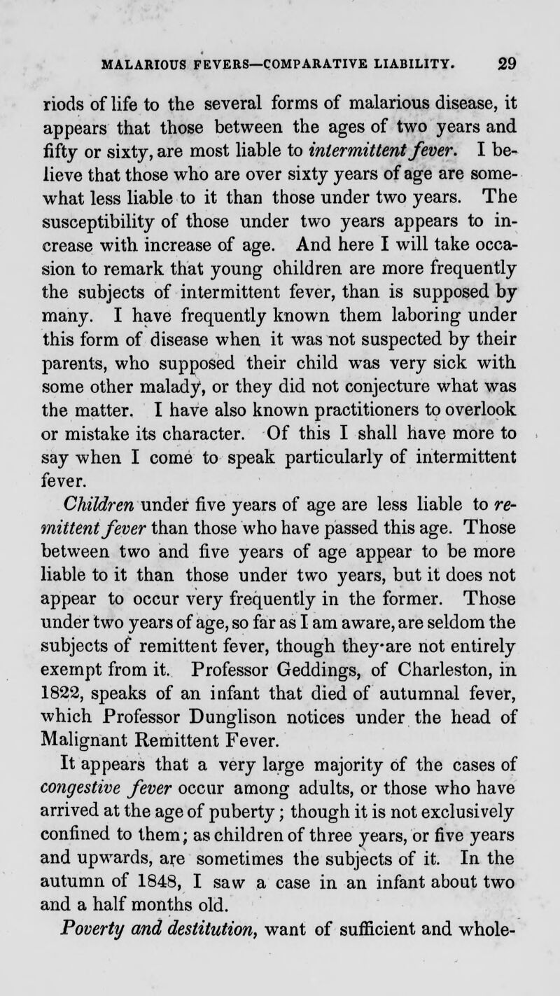 riods of life to the several forms of malarious disease, it appears that those between the ages of two years and fifty or sixty, are most liable to intermittent fever. I be- lieve that those who are over sixty years of age are some- what less liable to it than those under two years. The susceptibility of those under two years appears to in- crease with increase of age. And here I will take occa- sion to remark that young ohildren are more frequently the subjects of intermittent fever, than is supposed by many. I have frequently known them laboring under this form of disease when it was not suspected by their parents, who supposed their child was very sick with some other malady1, or they did not conjecture what was the matter. I have also known practitioners to overlook or mistake its character. Of this I shall have more to say when I come to speak particularly of intermittent fever. Children under five years of age are less liable to re- mittent fever than those who have passed this age. Those between two and five years of age appear to be more liable to it than those under two years, but it does not appear to occur very frequently in the former. Those under two years of age, so far as I am aware, are seldom the subjects of remittent fever, though they-are not entirely exempt from it. Professor Geddings, of Charleston, in 1822, speaks of an infant that died of autumnal fever, which Professor Dunglison notices under the head of Malignant Remittent Fever. It appears that a very large majority of the cases of congestive fever occur among adults, or those who have arrived at the age of puberty; though it is not exclusively confined to them; as children of three years, or five years and upwards, are sometimes the subjects of it. In the autumn of 1848, I saw a case in an infant about two and a half months old. Poverty and destitution, want of sufficient and whole-
