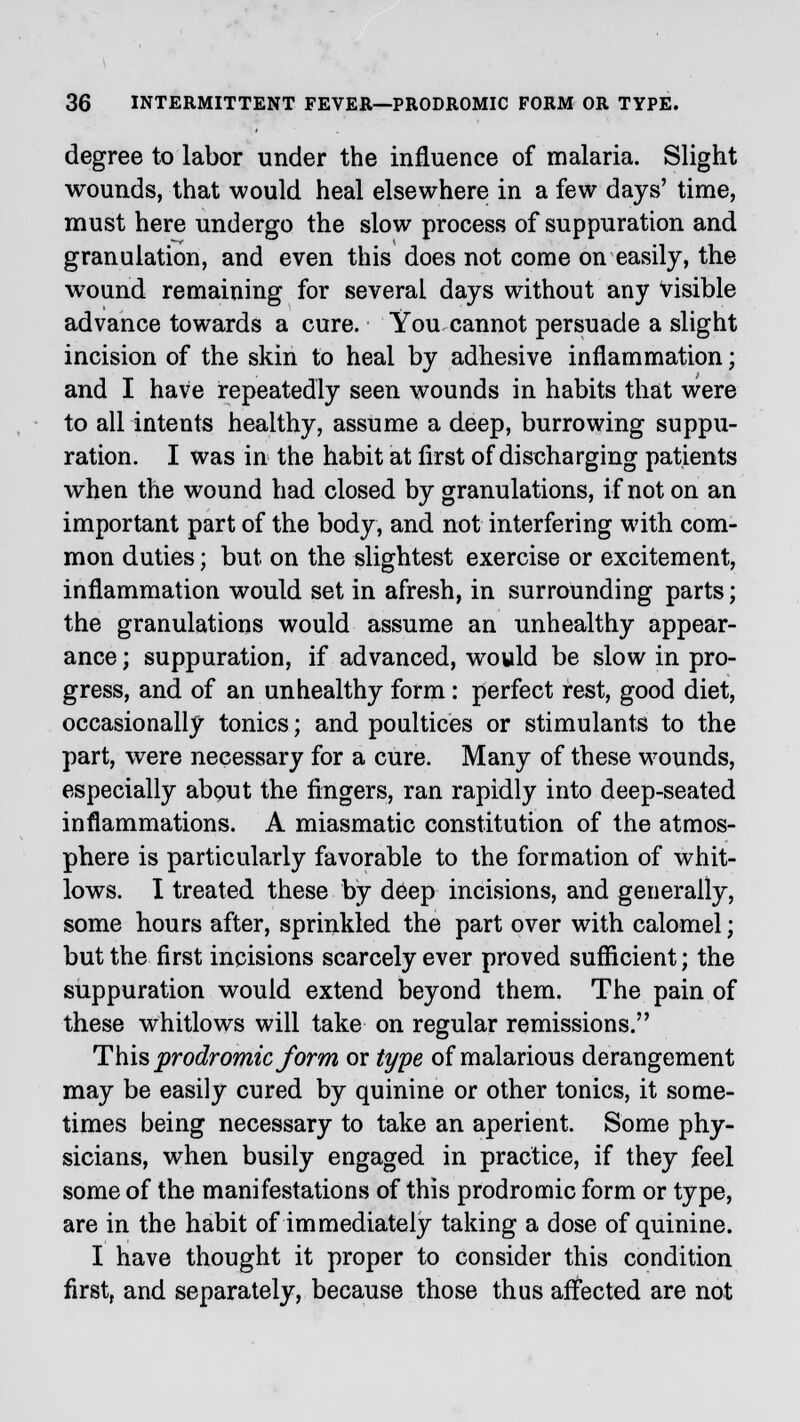 degree to labor under the influence of malaria. Slight wounds, that would heal elsewhere in a few days' time, must here undergo the slow process of suppuration and granulation, and even this does not come on easily, the wound remaining for several days without any visible advance towards a cure. You cannot persuade a slight incision of the skin to heal by adhesive inflammation; and I have repeatedly seen wounds in habits that were to all intents healthy, assume a deep, burrowing suppu- ration. I was in the habit at first of discharging patients when the wound had closed by granulations, if not on an important part of the body, and not interfering with com- mon duties; but on the slightest exercise or excitement, inflammation would set in afresh, in surrounding parts; the granulations would assume an unhealthy appear- ance ; suppuration, if advanced, would be slow in pro- gress, and of an unhealthy form: perfect rest, good diet, occasionally tonics; and poultices or stimulants to the part, were necessary for a cure. Many of these wounds, especially about the lingers, ran rapidly into deep-seated inflammations. A miasmatic constitution of the atmos- phere is particularly favorable to the formation of whit- lows. I treated these by deep incisions, and generally, some hours after, sprinkled the part over with calomel; but the first incisions scarcely ever proved sufficient; the suppuration would extend beyond them. The pain of these whitlows will take on regular remissions. This prodromic form or type of malarious derangement may be easily cured by quinine or other tonics, it some- times being necessary to take an aperient. Some phy- sicians, when busily engaged in practice, if they feel some of the manifestations of this prodromic form or type, are in the habit of immediately taking a dose of quinine. I have thought it proper to consider this condition first, and separately, because those thus affected are not