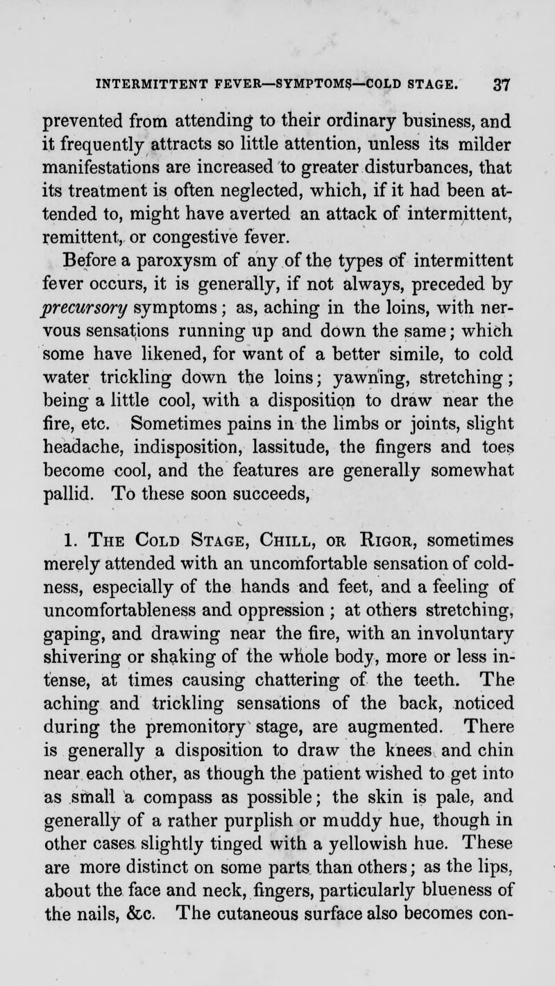 prevented from attending to their ordinary business, and it frequently attracts so little attention, unless its milder manifestations are increased to greater disturbances, that its treatment is often neglected, which, if it had been at- tended to, might have averted an attack of intermittent, remittent, or congestive fever. Before a paroxysm of any of the types of intermittent fever occurs, it is generally, if not always, preceded by precursory symptoms; as, aching in the loins, with ner- vous sensations running up and down the same; which some have likened, for want of a better simile, to cold water trickling down the loins; yawning, stretching; being a little cool, with a disposition to draw near the fire, etc. Sometimes pains in the limbs or joints, slight headache, indisposition, lassitude, the fingers and toes become cool, and the features are generally somewhat pallid. To these soon succeeds, 1. The Cold Stage, Chill, or Rigor, sometimes merely attended with an uncomfortable sensation of cold- ness, especially of the hands and feet, and a feeling of uncomfortableness and oppression ; at others stretching, gaping, and drawing near the fire, with an involuntary shivering or shaking of the whole body, more or less in- tense, at times causing chattering of the teeth. The aching and trickling sensations of the back, noticed during the premonitory stage, are augmented. There is generally a disposition to draw the knees and chin near each other, as though the patient wished to get into as small a compass as possible; the skin is pale, and generally of a rather purplish or muddy hue, though in other cases slightly tinged with a yellowish hue. These are more distinct on some parts than others; as the lips, about the face and neck, fingers, particularly blueness of the nails, &c. The cutaneous surface also becomes con-