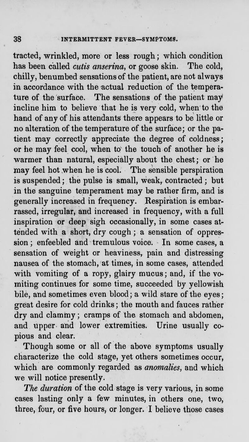 tracted, wrinkled, more or less rough; which condition has been called cutis anserina, or goose skin. The cold, chilly, benumbed sensations of the patient, are not always in accordance with the actual reduction of the tempera- ture of the surface. The sensations of the patient may incline him to believe that he is very cold, when to the hand of any of his attendants there appears to be little or no alteration of the temperature of the surface; or the pa- tient may correctly appreciate the degree of coldness; or he may feel cool, when to the touch of another he is warmer than natural, especially about the chest; or he may feel hot when he is cool. The sensible perspiration is suspended; the pulse is small, weak, contracted ; but in the sanguine temperament may be rather firm, and is generally increased in frequency. Respiration is embar- rassed, irregular, and increased in frequency, with a full inspiration or deep sigh occasionally, in some cases at- tended with a short, dry cough; a sensation of oppres- sion ; enfeebled and tremulous voice. In some cases, a sensation of weight or heaviness, pain and distressing nausea of the stomach, at times, in some cases, attended with vomiting of a ropy, glairy mucus; and, if the vo- miting continues for some time, succeeded by yellowish bile, and sometimes even blood; a wild stare of the eyes; great desire for cold drinks; the mouth and fauces rather dry and clammy; cramps of the stomach and abdomen, and upper and lower extremities. Urine usually co- pious and clear. Though some or all of the above symptoms usually characterize the cold stage, yet others sometimes occur, which are commonly regarded as anomalies, and which we will notice presently. The duration of the cold stage is very various, in some cases lasting only a few minutes, in others one, two, three, four, or five hours, or longer. I believe those cases