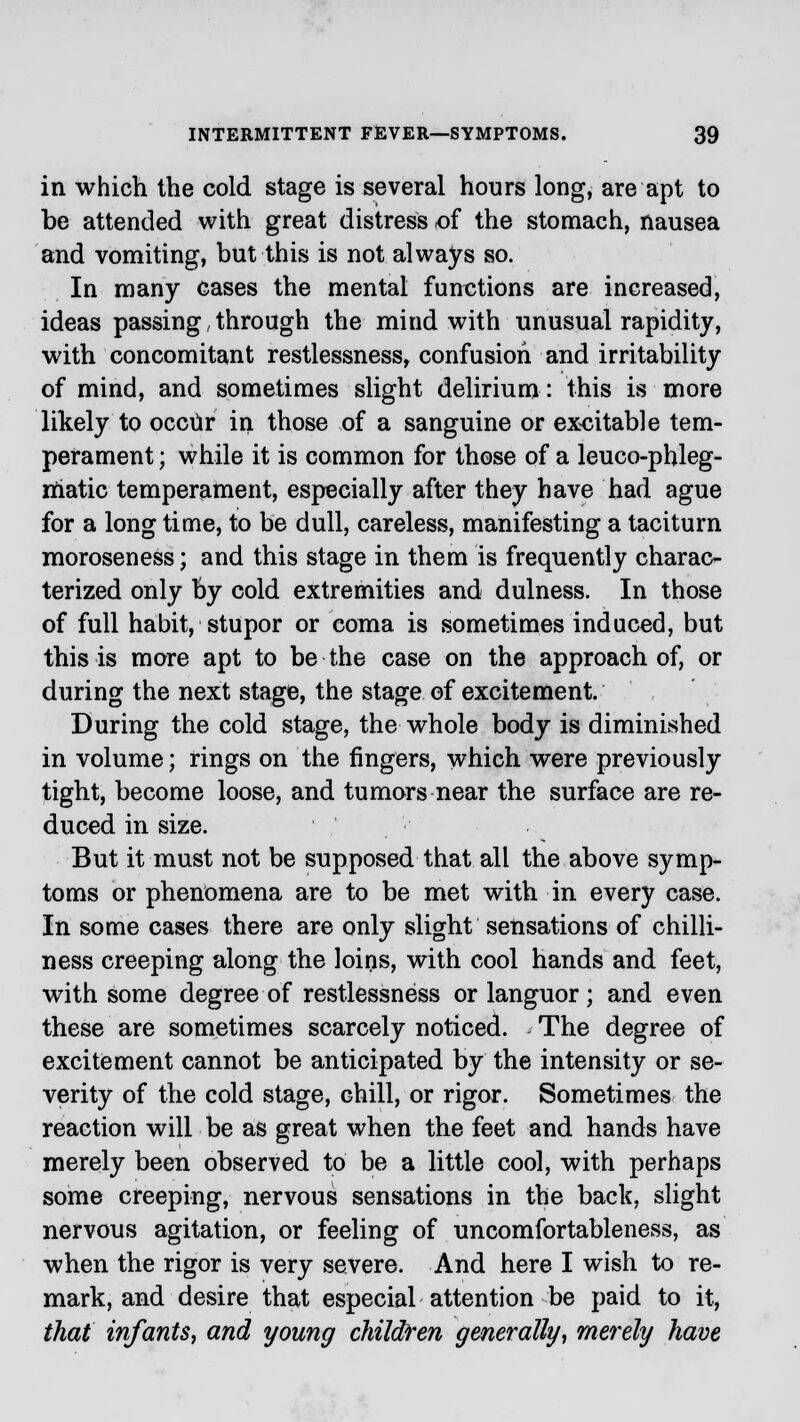 in which the cold stage is several hours long, are apt to be attended with great distress -of the stomach, nausea and vomiting, but this is not always so. In many cases the mental functions are increased, ideas passing, through the mind with unusual rapidity, with concomitant restlessness, confusion and irritability of mind, and sometimes slight delirium: this is more likely to occur in those of a sanguine or excitable tem- perament ; while it is common for those of a leuco-phleg- niatic temperament, especially after they have had ague for a long time, to be dull, careless, manifesting a taciturn moroseness; and this stage in them is frequently charac- terized only by cold extremities and dulness. In those of full habit, stupor or coma is sometimes induced, but this is more apt to be the case on the approach of, or during the next stage, the stage of excitement. During the cold stage, the whole body is diminished in volume; rings on the fingers, which were previously tight, become loose, and tumors near the surface are re- duced in size. But it must not be supposed that all the above symp- toms or phenomena are to be met with in every case. In some cases there are only slight sensations of chilli- ness creeping along the loins, with cool hands and feet, with some degree of restlessness or languor; and even these are sometimes scarcely noticed. The degree of excitement cannot be anticipated by the intensity or se- verity of the cold stage, chill, or rigor. Sometimes the reaction will be as great when the feet and hands have merely been observed to be a little cool, with perhaps some creeping, nervous sensations in the back, slight nervous agitation, or feeling of uncomfortableness, as when the rigor is very severe. And here I wish to re- mark, and desire that especial attention be paid to it, that infants, and young children generally, merely have