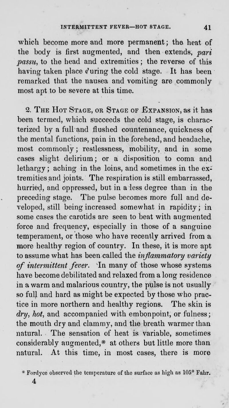 which become more and more permanent; the heat of the body is first augmented, and then extends, pari passu, to the head and extremities; the reverse of this having taken place during the cold stage. It has been remarked that the nausea and vomiting are commonly most apt to be severe at this time. 2. The Hot Stage, or Stage of Expansion, as it has been termed, which succeeds the cold stage, is charac- terized by a full and flushed countenance, quickness of the mental functions, pain in the forehead, and headache, most commonly; restlessness, mobility, and in some cases slight delirium; or a disposition to coma and lethargy; aching in the loins, and sometimes in the ex- tremities and joints. The respiration is still embarrassed, hurried, and oppressed, but in a less degree than in the preceding stage. The pulse becomes more full and de- veloped, still being increased somewhat in rapidity; in some cases the carotids are seen to beat with augmented force and frequency, especially in those of a sanguine temperament, or those who have recently arrived from a more healthy region of country. In these, it is more apt to assume what has been called the inflammatory variety of intermittent fever. In many of those whose systems have become debilitated and relaxed from a long residence in a warm and malarious country, the pulse is not usually so fulj. and hard as might be expected by those who prac- tice in more northern and healthy regions. The skin is dry, hot, and accompanied with embonpoint, or fulness; the mouth dry and clammy, and the breath warmer than natural. The sensation of heat is variable, sometimes considerably augmented,* at others but little more than natural. At this time, in most cases, there is more * Fordyce observed the temperature of the surface as high as 105° Fahr. 4