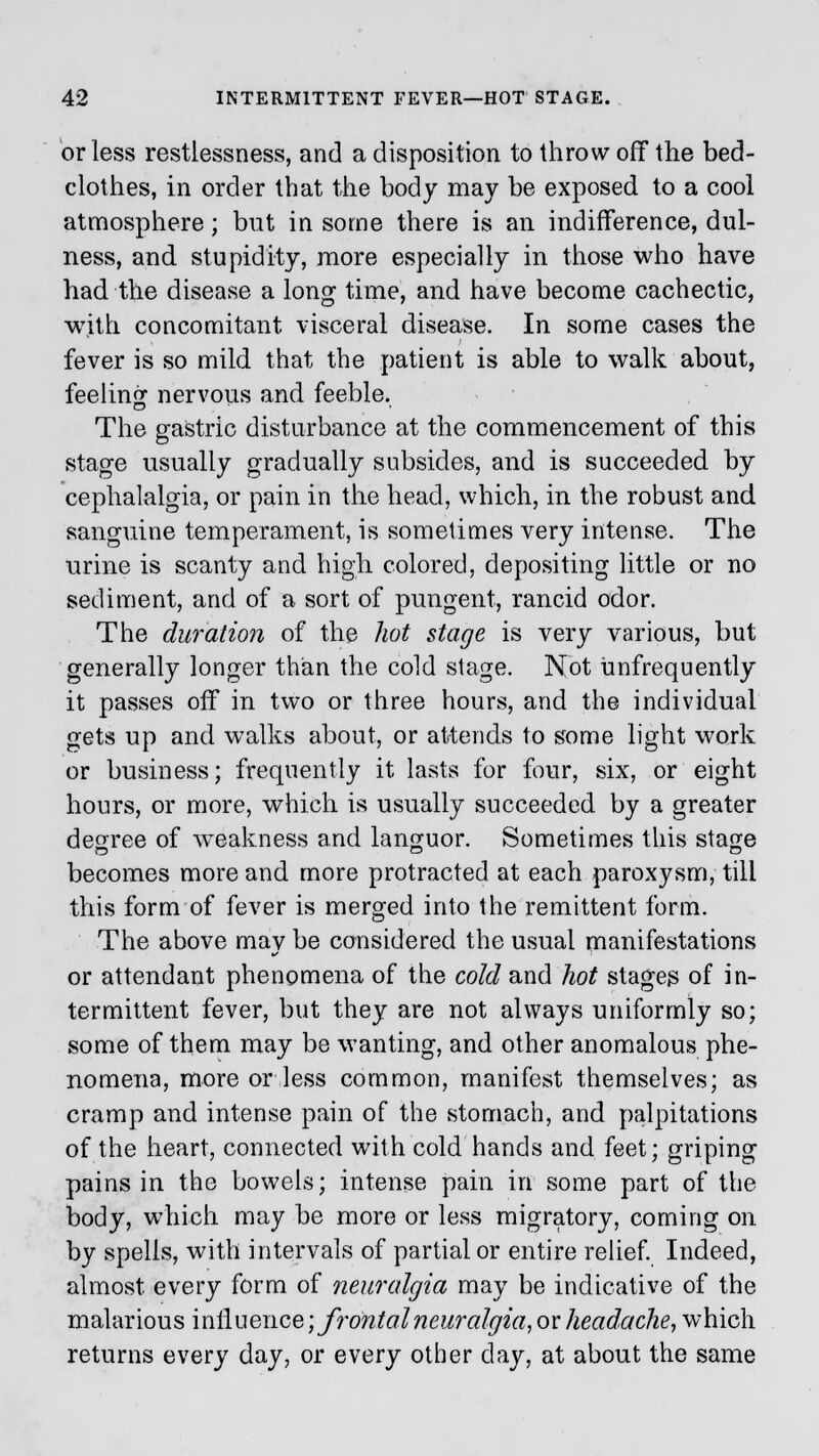 or less restlessness, and a disposition to throw off the bed- clothes, in order that the body may be exposed to a cool atmosphere; but in some there is an indifference, dul- ness, and stupidity, more especially in those who have had the disease a long time, and have become cachectic, with concomitant visceral disease. In some cases the fever is so mild that the patient is able to walk about, feeling nervous and feeble. The gastric disturbance at the commencement of this stage usually gradually subsides, and is succeeded by cephalalgia, or pain in the head, which, in the robust and sanguine temperament, is sometimes very intense. The urine is scanty and high colored, depositing little or no sediment, and of a sort of pungent, rancid odor. The duration of the hot stage is very various, but generally longer than the cold stage. Not imfrequently it passes off in two or three hours, and the individual gets up and walks about, or attends to some light work or business; frequently it lasts for four, six, or eight hours, or more, which is usually succeeded by a greater degree of weakness and languor. Sometimes this stage becomes more and more protracted at each paroxysm, till this form of fever is merged into the remittent form. The above may be considered the usual manifestations or attendant phenomena of the cold and hot stages of in- termittent fever, but they are not always uniformly so; some of them may be wanting, and other anomalous phe- nomena, more or less common, manifest themselves; as cramp and intense pain of the stomach, and palpitations of the heart, connected with cold hands and feet; griping pains in the bowels; intense pain in some part of the body, which may be more or less migratory, coming on by spells, with intervals of partial or entire relief. Indeed, almost, every form of neuralgia may be indicative of the malarious influence; frontal neuralgia, or headache, which returns every day, or every other day, at about the same