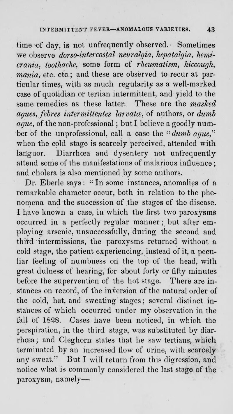 time of day, is not unfrequently observed. Sometimes we observe dor so-intercostal neuralgia, hepatalgia, hemi- crania, toothache, some form of rheumatism, hiccough, mania, etc. etc.; and these are observed to recur at par- ticular times, with as much regularity as a well-marked, case of quotidian or tertian intermittent, and yield to the same remedies as these latter. These are the mashed agues, febres inter mittentes larvatce, of authors, or dumb ague, of the non-professional; but I believe a goodly num- ber of the unprofessional, call a case the  dumb ague, when the cold stage is scarcely perceived, attended with languor. Diarrhoea and dysentery not unfrequently attend some of the manifestations of malarious influence ; and cholera is also mentioned by some authors. Dr. Eberle says: In some instances, anomalies of a remarkable character occur, both in relation to the phe- nomena and the succession of the stages of the disease. I have known a case, in which the first two paroxysms occurred in a perfectly regular manner; but after em- ploying arsenic, unsuccessfully, during the second and thifd intermissions, the paroxysms returned without a cold stage, the patient experiencing, instead of it, a pecu- liar feeling of numbness on the top of the head, with great dulness of hearing, for about forty or fifty minutes before the supervention of the hot stage. There are in- stances on record, of the inversion of the natural order of the cold, hot, and sweating stages; several distinct in- stances of which occurred under my observation in the fall of 1828. Cases have been noticed, in which the perspiration, in the third stage, was substituted by diar- rhoea ; and Cleghorn states that he saw tertians, which terminated by an increased flow of urine, with scarcely any sweat. But I will return from this digression, and notice what is commonly considered the last stage of the parox}^sm, namely—