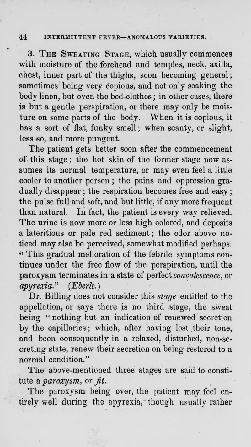 3. The Sweating Stage, which usually commences with moisture of the forehead and temples, neck, axilla, chest, inner part of the thighs, soon becoming general; sometimes being very copious, and not only soaking the body linen, but even the bed-clothes; in other cases, there is but a gentle perspiration, or there may only be mois- ture on some parts of the body. When it is copious, it has a sort of flat, funky smell; when scanty, or slight, less so, and more pungent. The patient gets better soon after the commencement of this stage; the hot skin of the former stage now as- sumes its normal temperature, or may even feel a little cooler to another person; the pains and oppression gra- dually disappear; the respiration becomes free and easy; the pulse full and soft, and but little, if any more frequent than natural. In fact, the patient is every way relieved. The urine is now more or less high colored, and deposits a lateritious or pale red sediment; the odor above no- ticed may also be perceived, somewhat modified perhaps.  This gradual melioration of the febrile symptoms con- tinues under the free flow of the perspiration, until the paroxysm terminates in a state of perfect convalescence, or apyrexia?' (Eberle.) Dr. Billing does not consider this stage entitled to the appellation, or says there is no third stage, the sweat being nothing but an indication of renewed secretion by the capillaries; which, after having lost their tone, and been consequently in a relaxed, disturbed, non-se- creting state, renew their secretion on being restored to a normal condition. The above-mentioned three stages are said to consti- tute a paroxysm, or Jit. The paroxysm being over, the patient may. feel en- tirely well during the apyrexia,' though usually rather