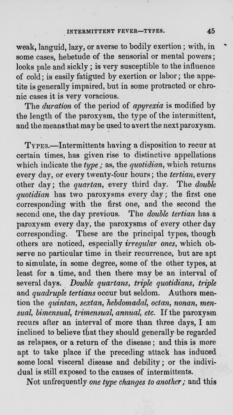 weak, languid, lazy, or averse to bodily exertion; with, in some cases, hebetude of the sensorial or mental powers; looks pale and sickly ; is very susceptible to the influence of cold; is easily fatigued by exertion or labor; the appe- tite is generally impaired, but in some protracted or chro- nic cases it is very voracious. The duration of the period of apyrexia is modified by the length of the paroxysm, the type of the intermittent, and the means that may be used to avert the next paroxysm. Types.—Intermittent^ having a disposition to recur at certain times, has given rise to distinctive appellations which indicate the type ; as, the quotidian, which returns every day, or every twenty-four hours; the tertian, every other day; the quartan, every third day. The double quotidian has two paroxysms every day; the first one corresponding with the first one, and the second the second one, the day previous. The double tertian has a paroxysm every day, the paroxysms of every other day corresponding. These are the principal types, though others are noticed, especially irregular ones, which ob- serve no particular time in their recurrence, but are apt to simulate, in some degree, some of the other types, at least for a time, and then there maybe an interval of several days. Double quartans, triple quotidians, triple and quadruple tertians occur but seldom. Authors men- tion the quintan, sextan, hebdomadal, octan, nonan, men- sual, bimensual, trimensual, annual, etc. If the paroxysm recurs after an interval of more than three days, I am inclined to believe that they should generally be regarded as relapses, or a return of the disease; and this is more apt to take place if the preceding attack has induced some local visceral disease and debility; or the indivi- dual is still exposed to the causes of intermittents. Not unfrequently one type changes to another; and this