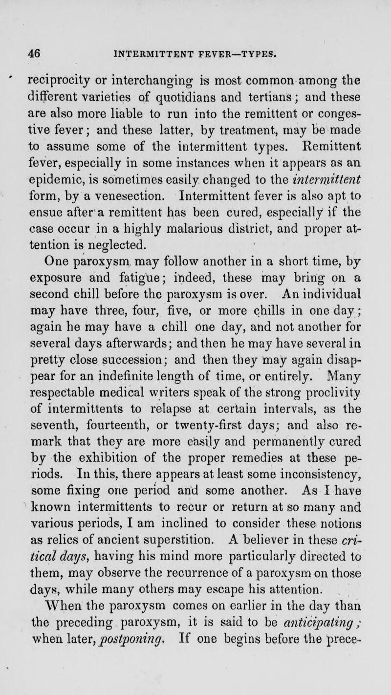reciprocity or interchanging is most common among the different varieties of quotidians and tertians; and these are also more liable to run into the remittent or conges- tive fever; and these latter, by treatment, may be made to assume some of the intermittent types. Remittent fever, especially in some instances when it appears as an epidemic, is sometimes easily changed to the intermittent form, by a venesection. Intermittent fever is also apt to ensue after a remittent has been cured, especially if the case occur in a highly malarious district, and proper at- tention is neglected. One paroxysm may follow another in a short time, by exposure and fatigue; indeed, these may bring on a second chill before the paroxysm is over. An individual may have three, four, five, or more chills in one day; again he may have a chili one day, and not another for several days afterwards; and then he may have several in pretty close succession; and then they may again disap- pear for an indefinite length of time, or entirely. Many respectable medical writers speak of the strong proclivity of inter mi ttents to relapse at certain intervals, as the seventh, fourteenth, or twenty-first days; and also re- mark that they are more easily and permanently cured by the exhibition of the proper remedies at these pe- riods. In this, there appears at least some inconsistency, some fixing one period and some another. As I have known intermittents to recur or return at so many and various periods, I am inclined to consider these notions as relics of ancient superstition. A believer in these cri- tical days, having his mind more particularly directed to them, may observe the recurrence of a paroxysm on those days, while many others may escape his attention. When the paroxysm comes on earlier in the day than the preceding paroxysm, it is said to be anticipating; when later, postponing. If one begins before the prece-
