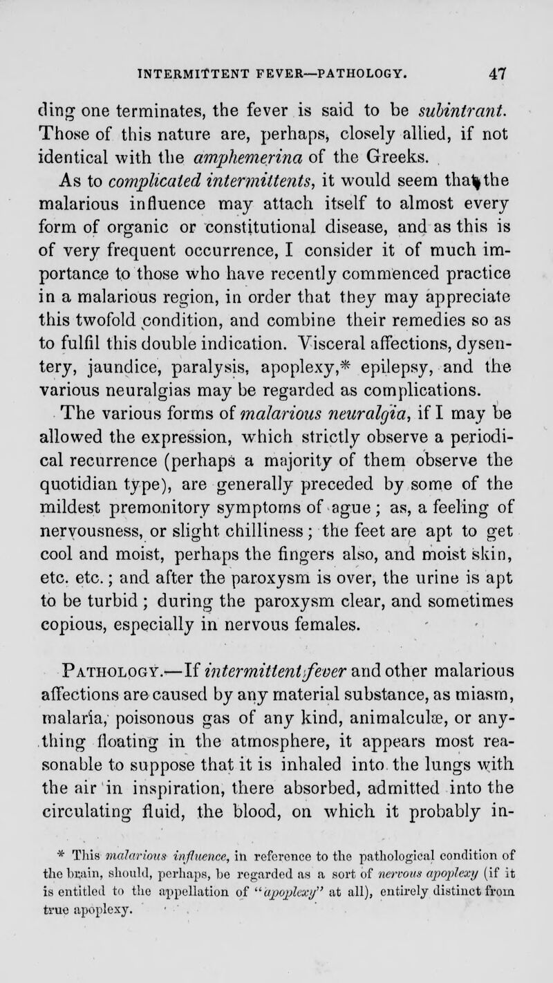 ding one terminates, the fever is said to be suhintrant. Those of this nature are, perhaps, closely allied, if not identical with the amphemerina of the Greeks. As to complicated intermittens, it would seem tha1|the malarious influence may attach itself to almost every form of organic or constitutional disease, and as this is of very frequent occurrence, I consider it of much im- portance to those who have recently commenced practice in a malarious region, in order that they may appreciate this twofold condition, and combine their remedies so as to fulfil this double indication. Visceral affections, dysen- tery, jaundice, paralysis, apoplexy,* epilepsy, and the various neuralgias may be regarded as complications. The various forms of malarious neuralgia, if I may be allowed the expression, wThich strictly observe a periodi- cal recurrence (perhaps a majority of them observe the quotidian type), are generally preceded by some of the mildest premonitory symptoms of ague; as, a feeling of nervousness, or slight chilliness; the feet are apt to get cool and moist, perhaps the fingers also, and moist skin, etc. etc.; and after the paroxysm is over, the urine is apt to be turbid ; during the paroxysm clear, and sometimes copious, especially in nervous females. Pathology.—If intermittent fever and other malarious affections are caused by any material substance, as miasm, malaria, poisonous gas of any kind, animalculse, or any- thing floating in the atmosphere, it appears most rea- sonable to suppose that it is inhaled into the lungs with the air in inspiration, there absorbed, admitted into the circulating fluid, the blood, on which it probably in- * This malarious influence, in. reference to the pathological condition of the brain, should, perhaps, be regarded as a sort of nervous apoplexy (if it is entitled to the appellation of apoplexy at all), entirely distinct from true apoplexy.