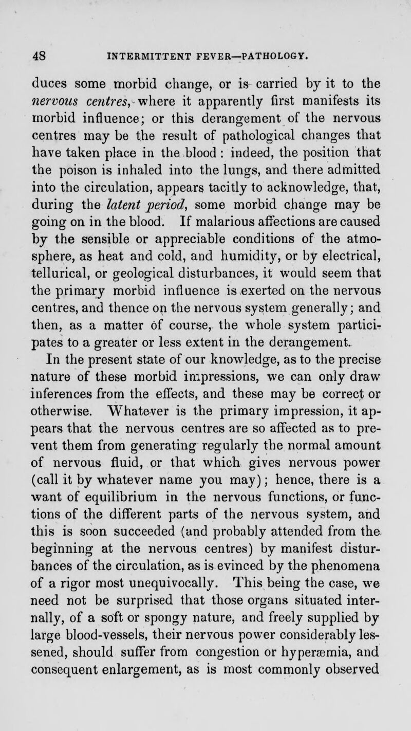 duces some morbid change, or is carried by it to the nervous centres, where it apparently first manifests its morbid influence; or this derangement of the nervous centres may be the result of pathological changes that have taken place in the blood : indeed, the position that the poison is inhaled into the lungs, and there admitted into the circulation, appears tacitly to acknowledge, that, during the latent period, some morbid change may be going on in the blood. If malarious affections are caused by the sensible or appreciable conditions of the atmo- sphere, as heat and cold, and humidity, or by electrical, tellurical, or geological disturbances, it would seem that the primary morbid influence is exerted on the nervous centres, and thence on the nervous system generally; and then, as a matter of course, the whole system partici- pates to a greater or less extent in the derangement. In the present state of our knowledge, as to the precise nature of these morbid impressions, we can only draw inferences from the effects, and these may be correct or otherwise. Whatever is the primary impression, it ap- pears that the nervous centres are so affected as to pre- vent them from generating regularly the normal amount of nervous fluid, or that which gives nervous power (call it by whatever name you may); hence, there is a want of equilibrium in the nervous functions, or func- tions of the different parts of the nervous system, and this is soon succeeded (and probably attended from the beginning at the nervous centres) by manifest distur- bances of the circulation, as is evinced by the phenomena of a rigor most unequivocally. This being the case, we need not be surprised that those organs situated inter- nally, of a soft or spongy nature, and freely supplied by large blood-vessels, their nervous power considerably les- sened, should suffer from congestion or hypersemia, and consequent enlargement, as is most commonly observed
